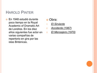 HAROLD PINTER
 En 1948 estudió durante
poco tiempo en la Royal
Academic of Dramatic Art
de Londres. En los diez
años siguientes fue actor en
varias compañías de
repertorio en gira por las
islas Británicas.
 Obra:
1. El Sirviente
2. Accidente (1967)
3. El Mensajero (1970)
 