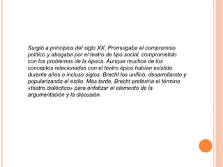 Surgió a principios del siglo XX. Promulgaba el compromiso
político y abogaba por el teatro de tipo social, comprometido
con los problemas de la época. Aunque muchos de los
conceptos relacionados con el teatro épico habían existido
durante años o incluso siglos, Brecht los unificó, desarrollando y
popularizando el estilo. Más tarde, Brecht preferiría el término
«teatro dialéctico» para enfatizar el elemento de la
argumentación y la discusión.
 