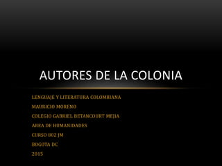 LENGUAJE Y LITERATURA COLOMBIANA
MAURICIO MORENO
COLEGIO GABRIEL BETANCOURT MEJIA
AREA DE HUMANIDADES
CURSO 802 JM
BOGOTA DC
2015
AUTORES DE LA COLONIA
 