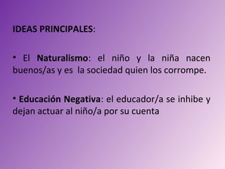 IDEAS PRINCIPALES:

• El Naturalismo: el niño y la niña nacen
buenos/as y es la sociedad quien los corrompe.

• Educación Negativa: el educador/a se inhibe y
dejan actuar al niño/a por su cuenta
 