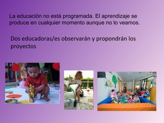 La educación no está programada. El aprendizaje se
produce en cualquier momento aunque no lo veamos.

Dos educadoras/es observarán y propondrán los
proyectos
 
