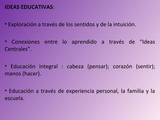 IDEAS EDUCATIVAS:

• Exploración a través de los sentidos y de la intuición.

• Conexiones entre lo aprendido a través de “Ideas
Centrales”.

• Educación integral : cabeza (pensar); corazón (sentir);
manos (hacer).

• Educación a través de experiencia personal, la familia y la
escuela.
 