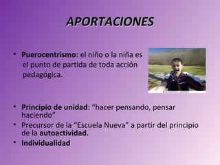 APORTACIONES

• Puerocentrismo: el niño o la niña es
  el punto de partida de toda acción
  pedagógica.


• Principio de unidad: “hacer pensando, pensar
  haciendo”
• Precursor de la “Escuela Nueva” a partir del principio
  de la autoactividad.
• Individualidad
 