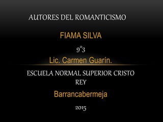 FIAMA SILVA
9°3
Lic. Carmen Guarín.
ESCUELA NORMAL SUPERIOR CRISTO
REY
Barrancabermeja
2015
AUTORES DEL ROMANTICISMO
 