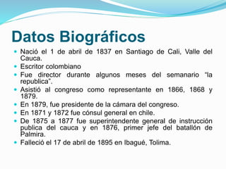 Datos Biográficos
 Nació el 1 de abril de 1837 en Santiago de Cali, Valle del
Cauca.
 Escritor colombiano
 Fue director...