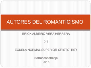 ERICK ALBEIRO VERA HERRERA
9°3
ECUELA NORMAL SUPERIOR CRISTO REY
Barrancabermeja
2015
AUTORES DEL ROMANTICISMO
 