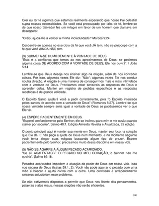 Crer ou ter fé significa que estamos realmente esperando que nosso Pai celestial
supra nossas necessidades. Se você está preocupado por falta de fé, lembre-se
de que nosso Salvador fez um milagre em favor de um homem que clamava em
desespero:

"Creio, ajuda-me a vencer a minha incredulidade!" Marcos 9:24

Concentre-se apenas no exercício da fé que você JÁ tem; não se preocupe com a
fé que você AINDA NÃO tem.

(3) SUBMETA-SE HUMILDEMENTE À VONTADE DE DEUS
"Esta é a confiança que temos ao nos aproximarmos de Deus: se pedirmos
alguma coisa DE ACORDO COM A VONTADE DE DEUS, Ele nos ouvirá". I João
5:14

Lembre-se que Deus deseja nos ensinar algo na oração, além de nos conceder
coisas. Por isso, algumas vezes Ele diz: "Não"; algumas vezes Ele nos conduz
noutra direção. A oração é uma maneira de conseguirmos mais e mais intimidade
com a vontade de Deus. Precisamos estar sensíveis às respostas de Deus e
aprender delas. Manter um registro de pedidos específicos e as respostas
recebidas é de grande utilidade.

O Espírito Santo ajudará você a pedir corretamente, pois "o Espírito intercede
pelos santos de acordo com a vontade de Deus" (Romanos 8:27). Lembre-se que
nossa vontade sempre seria igual a vontade de Deus se pudéssemos ver o que
Ele vê.

(4) ESPERE PACIENTEMENTE EM DEUS
"Esperei confiantemente pelo Senhor; ele se inclinou para mim e me ouviu quando
clamei por socorro". Salmo 40:1, Edição Almeida Revista e Atualizada, 2a edição.

O ponto principal aqui é manter sua mente em Deus, manter seu foco na solução
que Ele dá. E não peça a ajuda de Deus num momento, e no momento seguinte
você tenta afogar suas mágoas buscando algum tipo de prazer. Espere
pacientemente pelo Senhor; precisamos muito dessa disciplina em nossa vida.

(5) NÃO SE AGARRE A ALGUM PECADO ACARICIADO.
"Se eu ACALENTASSE O PECADO NO MEU CORAÇÃO, o Senhor não me
ouviria". Salmo 66:18.

Pecados acariciados impedem a atuação do poder de Deus em nossa vida; isso
nos separa de Deus (Isaías 59:1, 2). Você não pode agarrar o pecado com uma
mão e buscar a ajuda divina com a outra. Uma confissão e arrependimento
sinceros solucionam esse problema.

Se não estivermos dispostos a permitir que Deus nos liberte dos pensamentos,
palavras e atos maus, nossas orações não serão eficientes.


                                                                             100
 