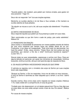 "Quando pedem, não recebem, pois pedem por motivos errados, para gastar em
seus prazeres". Tiago 4:3.

Deus não vai responder "sim" às suas orações egoístas.

Mantenha os ouvidos abertos à lei de Deus e Sua vontade, e Ele manterá os
ouvidos abertos às Suas petições.

"Se alguém se recusa a ouvir a lei, até suas orações são detestáveis". Provérbios
28:9.

(6) SINTA A NECESSIDADE DE DEUS
Deus responde àqueles que pedem por Sua presença e poder em suas vidas.

"Bem aventurados os que têm fome e sede de justiça, pois serão satisfeitos".
Mateus 5:6

(7) PERSEVERE EM ORAÇÃO
Jesus ilustrou a necessidade de perseverar em nossos pedidos através da história
de uma viúva insistente que sempre trazia seu pedido diante de um juiz.
Finalmente, o juiz disse em exasperação: "Está viúva está me aborrecendo; vou
fazer-lhe justiça". Então, Jesus concluiu: "Acaso Deus não fará justiça aos seus
escolhidos, que clamam a Ele dia e noite? Continuará fazendo-os esperar?"
(Lucas 18:5, 7).

Discuta todas as suas necessidades, esperanças e sonhos com Deus. Peça por
alguma bênção em particular, por ajuda nos momentos de necessidade. Continue
buscando, continue ouvindo, até que você aprenda algo da resposta de Deus.

6. OS ANJOS SUPREM A NECESSIDADE DAQUELES QUE ORAM

O salmista se regozijou com o ministério dos anjos do Senhor por suas orações
terem sido respondidas:

"Busquei ao Senhor, e Ele me respondeu; livrou-me de todos os meus temores...
O anjo do Senhor é sentinela ao redor daqueles que o temem, e os livra". Salmo
34:4, 7

Quando oramos, Deus envia anjos como resposta às nossas orações (Hebreus
1:14). Cada cristão tem a companhia de um anjo da guarda:

"Cuidado para não desprezarem um só destes pequeninos! Pois eu lhes digo que
os anjos deles nos céus estão sempre vendo a face de meu Pai celeste". Mateus
18:10

Por causa de nossas orações:


                                                                              101
 