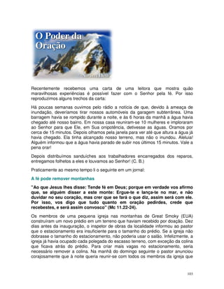 Recentemente recebemos uma carta de uma leitora que mostra quão
maravilhosas experiências é possível fazer com o Senhor pela fé. Por isso
reproduzimos alguns trechos da carta:
Há poucas semanas ouvimos pelo rádio a notícia de que, devido à ameaça de
inundação, deveríamos tirar nossos automóveis da garagem subterrânea. Uma
barragem havia se rompido durante a noite, e às 6 horas da manhã a água havia
chegado até nosso bairro. Em nossa casa reuniram-se 10 mulheres e imploraram
ao Senhor para que Ele, em Sua onipotência, detivesse as águas. Oramos por
cerca de 15 minutos. Depois olhamos pela janela para ver até que altura a água já
havia chegado. Ela tinha alcançado nosso terreno, mas não o inundou. Aleluia!
Alguém informou que a água havia parado de subir nos últimos 15 minutos. Vale a
pena orar!
Depois distribuímos sanduíches aos trabalhadores encarregados dos reparos,
entregamos folhetos a eles e louvamos ao Senhor! (C. B.)
Praticamente ao mesmo tempo li o seguinte em um jornal:
A fé pode remover montanhas
"Ao que Jesus lhes disse: Tende fé em Deus; porque em verdade vos afirmo
que, se alguém disser a este monte: Ergue-te e lança-te no mar, e não
duvidar no seu coração, mas crer que se fará o que diz, assim será com ele.
Por isso, vos digo que tudo quanto em oração pedirdes, crede que
recebestes, e será assim convosco" (Mc 11.22-24).
Os membros de uma pequena igreja nas montanhas de Great Smoky (EUA)
construíram um novo prédio em um terreno que haviam recebido por doação. Dez
dias antes da inauguração, o inspetor de obras da localidade informou ao pastor
que o estacionamento era insuficiente para o tamanho do prédio. Se a igreja não
dobrasse o tamanho do estacionamento, não poderia usar o salão. Infelizmente, a
igreja já havia ocupado cada polegada do escasso terreno, com exceção da colina
que ficava atrás do prédio. Para criar mais vagas no estacionamento, seria
necessário remover a colina. Na manhã do domingo seguinte o pastor anunciou
corajosamente que à noite queria reunir-se com todos os membros da igreja que


                                                                              103
 
