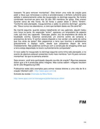 tivessem "fé para remover montanhas". Eles teriam uma noite de oração para
pedir a Deus que removesse a colina e providenciasse o dinheiro suficiente para
asfaltar o estacionamento antes da inauguração no domingo seguinte. No horário
combinado reuniram-se para orar 24 dos 300 membros da igreja. Eles oraram
durante cerca de três horas. Às 22 horas o pastor disse o último "Amém".
"Conforme está planejado, inauguraremos o salão no próximo domingo", garantiu
ele. "Deus nunca nos abandonou, e creio que também desta vez Ele será fiel".
Na manhã seguinte, quando estava trabalhando em seu gabinete, alguém bateu
com força na porta. Ao responder "entre!", apareceu um empreiteiro de aspecto
rude, que tirou seu capacete. "Desculpe, pastor, sou da empreiteira de obras da
localidade vizinha. Estamos construindo um enorme centro de compras e
precisamos de terra. O senhor estaria disposto a nos vender uma parte da colina
que fica atrás da igreja? Nós pagaremos a terra que tirarmos e asfaltaremos
gratuitamente o espaço vazio, desde que possamos dispor da terra
imediatamente. Não podemos continuar com a construção do shopping antes que
a terra esteja depositada no local e suficientemente compactada".
O novo salão foi inaugurado no domingo seguinte como tinha sido planejado, e no
evento de abertura estavam presentes muito mais membros "com fé para remover
montanhas" do que na semana anterior.
Seja sincero: você teria participado daquela reunião de oração? Algumas pessoas
dizem que a fé é produzida pelos milagres. Mas outras sabem: milagres resultam
da fé! (Die Wegweisung 5/99)
Publicamos estes dois exemplos para animar nossos leitores a uma vida de fé e
oração! (Norbert Lieth - http://www.apaz.com.br)
Extraído da revista Chamada da Meia-Noite

http://www.apaz.com.br/mensagens/poderdaoracao.shtml




                                                                       FIM



                                                                            104
 