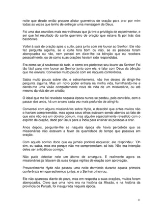 noite que desde então procuro alistar guerreiros de oração para orar por mim
todas as vezes que tenho de entregar uma mensagem de Deus.

Foi uma das reuniões mais maravilhosas que já tive o privilégio de experimentar, e
sei que foi resultado do santo guerreiro de oração que estava lá por trás dos
bastidores.

Voltei à sala de oração após o culto, para junto com ele louvar ao Senhor. Ele não
fez pergunta alguma, se o culto fora bom ou não, se as pessoas foram
abençoadas ou não, nem pensei em dizer-lhe da bênção que eu recebera
pessoalmente, ou de como suas orações haviam sido respondidas.

Era como se já soubesse de tudo, e como era poderoso seu louvor ao Senhor! Foi
tão fácil para mim louvar ao Senhor junto com ele, e falar com Deus da bênção
que me enviara. Conversei muito pouco com ele naquela conferência.

Sabia muito pouco sobre ele, e estranhamente, não tive desejo de dirigir-lhe
pergunta alguma. Mas um novo poder entrara na minha vida, humilhando-me e
dando-me uma visão completamente nova da vida de um missionário, ou até
mesmo da vida de um cristão.

O ideal que me foi revelado naquela época nunca se perdeu, pelo contrário, com o
passar dos anos, há um anseio cada vez mais profundo de atingi-lo.

Conversei com alguns missionários sobre Hyde, e descobri que antes muitos não
o haviam compreendido, mas agora seus olhos estavam sendo abertos ao fato de
que este não era um obreiro comum, mas alguém especialmente revestido com o
espírito de oração, dado por Deus para a Índia para ensinar as pessoas a orar.

Anos depois, perguntei-lhe se naquela época ele havia percebido que os
missionários não estavam a favor da quantidade de tempo que passava em
oração.

Com aquele sorriso doce que eu jamais poderei esquecer, ele respondeu: `Oh
sim, eu sabia, mas era porque não me compreendiam, só isto. Não era intenção
deles ser antipáticos comigo.´

Não pude detectar nele um átomo de amargura. E realmente agora os
missionários já falavam da suas longas vigílias de oração com aprovação.

Provavelmente Hyde não passou uma noite dormindo durante aquela primeira
conferência em que estivemos juntos, e o Senhor o honrou.

Ele não apareceu diante do povo, mas em resposta a suas orações, muitos foram
abençoados. Creio que uma nova era na história da Missão, e na história da
província de Punjab, foi inaugurada naquela época.



                                                                                11
 