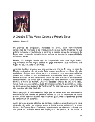A Oração É Tão Vasta Quanto o Próprio Deus
Leonard Ravenhill


Os profetas da antigüidade, marcados por Deus, eram tremendamente
conscientes da imensidão e da impopularidade da sua tarefa. Insistindo na sua
própria ineficácia e insuficiência, e sentindo a pesada carga da mensagem de
Deus, estes homens às vezes tentavam se livrar de tão grande responsabilidade
sobre suas almas.

Moisés, por exemplo, tentou fugir do compromisso com uma nação inteira,
argumentando ter uma `língua pesada´ ou gaga. Entretanto, Deus não aceitou sua
fuga e lhe deu um porta-voz em Arão.

Jeremias, também, arrazoou que era apenas uma criança. E, como no caso de
Moisés, a desculpa não foi aceita. Pois homens escolhidos por Deus não são
enviados a câmaras especiais da sabedoria humana – onde suas personalidades
podem ser polidas ou seu conhecimento aperfeiçoado. Deus, pelo contrário,
sempre encontra um jeito de fechar as saídas para eles e os deixar enclausurados
consigo mesmo. De acordo com o famoso poeta norte-americano, Oliver Wendell
Holmes, a mente do homem, uma vez `esticada´ através de uma nova idéia,
nunca mais consegue voltar às suas dimensões originais. O que diríamos, então,
da alma que ouviu o sussurro da Voz Eterna? `As palavras que eu vos tenho dito
são espírito e são vida´ (Jo 6.63).

Nossa pregação é muito debilitada hoje, por se basear mais em pensamentos
emprestados das mentes de pessoas mortas do que na inspiração do nosso
Senhor. Livros são bons quando nos servem de guias, mas são péssimos quando
se transformam em correntes.

Assim como na energia atômica, os cientistas modernos encontraram uma nova
dimensão de poder, da mesma forma, a igreja precisa redescobrir o poder
ilimitado do Espírito Santo. Precisa-se, urgentemente, de algo novo, a fim de dar
um golpe na maldade desta era impregnada de pecado, e de abalar a


                                                                               13
 
