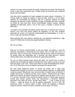 iluminar no nosso recinto privado de oração, andaremos em trevas. No tribunal de
Cristo, o fato mais vergonhoso que o cristão haverá de enfrentar será a pobreza
da sua vida de oração.

Leia este trecho majestoso do ilustre pregador do quarto século, Crisóstomo: `O
imenso poder da oração já sujeitou a força do fogo; amarrou a ira de leões,
acalmou as insurreições de anarquia, pôs fim a guerras, aplacou as forças
selvagens da natureza, expeliu demônios, rompeu os grilhões da morte, expandiu
os limites do reino dos céus, aliviou enfermidades, afastou fraudes, resgatou
cidadãos da destruição, parou o sol no seu curso, e impediu o avanço do raio
destruidor.

`A oração é uma panóplia (armadura) contra todo mal, um tesouro que nunca se
diminui, uma mina que jamais poderá ser esgotada, um céu sem qualquer
obstrução de nuvem, um horizonte imperturbado por tempestades. É a raiz, a
fonte, a mãe, de incontáveis bênçãos.´

Estas palavras são mera retórica, tentando dar uma aparência superlativa a algo
comum? A Bíblia não conhece tais engenhosidades humanas.


Oh, Por um Elias!


Elias era um homem experimentado na arte da oração, que alterou o curso da
natureza, estrangulou a economia de uma nação, orou e o fogo caiu, orou e o
povo caiu, orou e a chuva caiu. Precisamos hoje de chuva, chuva e mais chuva!
As igrejas estão tão ressecadas que a semente não pode germinar. Nossos
altares estão secos, sem lágrimas quentes de suplicantes penitentes.

Oh, por um Elias! Quando Israel clamou por água, um homem feriu a rocha e
aquela enorme fortaleza de pedra se transformou numa madre, que deu à luz uma
fonte de águas a dar vida. `Acaso para Deus há coisa demasiadamente difícil?´
(Gn 18.14). Que Deus nos envie alguém que possa ferir aquela rocha!

De uma coisa estejamos certos: O recinto de oração não é lugar para
simplesmente entregar ao Senhor uma lista de pedidos urgentes. A oração pode
mudar as coisas? Certamente, mas, acima de tudo, a oração muda os homens. A
oração não só tirou a desonra de Ana, mas a mudou – transformou-a de mulher
estéril em frutífera, de pessoa tristonha em alguém cheio de gozo (1 Sm 1.10 e
2.1); de fato, converteu o seu `pranto em dança´ (Sl 30.11). Quem sabe, estamos
orando para dançar quando ainda não aprendemos a lamentar! Estamos
buscando uma veste de louvor, quando Deus disse: `... e dar a todos os que
choram ... veste de louvor em vez de espírito angustiado´ (Is 61.3, NVI). Se
quisermos colher, a mesma ordem é dada: `Quem sai andando e chorando
enquanto semeia, voltará com júbilo, trazendo os seus feixes´ (Sl 126.6).



                                                                              15
 