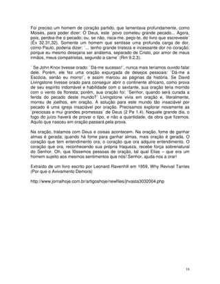 Foi preciso um homem de coração partido, que lamentava profundamente, como
Moisés, para poder dizer: Ó Deus, este `povo cometeu grande pecado... Agora,
pois, perdoa-lhe o pecado; ou, se não, risca-me, peço-te, do livro que escreveste´
(Êx 32.31,32). Somente um homem que sentisse uma profunda carga de dor,
como Paulo, poderia dizer: `... tenho grande tristeza e incessante dor no coração;
porque eu mesmo desejaria ser anátema, separado de Cristo, por amor de meus
irmãos, meus compatriotas, segundo a carne´ (Rm 9.2,3).

´ Se John Knox tivesse orado: `Dá-me sucesso!´, nunca mais teríamos ouvido falar
dele. Porém, ele fez uma oração expurgada de desejos pessoais: `Dá-me a
Escócia, senão eu morro!´, e assim marcou as páginas da história. Se David
Livingstone tivesse orado para conseguir abrir o continente africano, como prova
de seu espírito indomável e habilidade com o sextante, sua oração teria morrido
com o vento da floresta; porém, sua oração foi: `Senhor, quando será curada a
ferida do pecado deste mundo?´ Livingstone vivia em oração e, literalmente,
morreu de joelhos, em oração. A solução para este mundo tão insaciável por
pecado é uma igreja insaciável por oração. Precisamos explorar novamente as
`preciosas e mui grandes promessas´ de Deus (2 Pe 1.4). Naquele grande dia, o
fogo do juízo haverá de provar o tipo, e não a quantidade, da obra que fizemos.
Aquilo que nasceu em oração passará pela prova.

Na oração, tratamos com Deus e coisas acontecem. Na oração, fome de ganhar
almas é gerada; quando há fome para ganhar almas, mais oração é gerada. O
coração que tem entendimento ora; o coração que ora adquire entendimento. O
coração que ora, reconhecendo sua própria fraqueza, recebe força sobrenatural
do Senhor. Oh, que fôssemos pessoas de oração, tal qual Elias – que era um
homem sujeito aos mesmos sentimentos que nós! Senhor, ajuda-nos a orar!

Extraído de um livro escrito por Leonard Ravenhill em 1959, Why Revival Tarries
(Por que o Avivamento Demora)

http://www.jornalhoje.com.br/artigoshoje/newfiles/jhvasta3032004.php




                                                                                16
 
