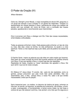 O Poder da Oração (IV)
Wilson Bandeira



Certa vez, Dwinght Lyman Moody, o maior evangelista do século XIX, perguntou a
um grupo de crianças o que é oração? E um garoto lhe respondeu: “Oração é a
apresentação de nossas petições a Deus, solicitando-lhe coisas que estejam de
acordo com sua vontade, em nome de Cristo, com a confissão dos nossos
pecados, agradecendo e reconhecendo suas misericórdias”.



Orar é conversar com Deus, e dialogar com Ele. Falar das nossas necessidades,
enfermidades e dificuldades.



Todas as pessoas enfrentam crises. Cada pessoa pode enfrentar um tipo de crise
ou mais, São elas: crises na família, na vida profissional, na saúde e a crise
espiritual. Talvez a crise espiritual seja a pior delas, pois ela poderá nos afastar de
Deus.



O Espírito Santo inspira as palavras que são ditas em cada oração que fazemos.
Elas saem do nosso coração de forma fácil quando estamos em perfeita sintonia
com Deus. E isso que agrada a Deus: a nossa fuga das vãs repetições.
Repetições de frases, orações ou “resas” decoradas não agradam a Deus. Ele
quer sentir o que sai do nosso coração.



Em Mateus 6:7 Jesus disse: “E orando, não useis de vãs repetições, como os
gentios, porque presumem que pelo muito falar serão atendidos. Não vos
assemelheis, pois, a eles; porque Deus, o vosso Pai, sabe o de que tendes
necessidades, antes que lho peçais”.



Seria impossível para os cristãos, no decorrer da história da Igreja, enfrentar os
tribunais, as arenas, as fogueiras, os pelotões de fuzilamento, nas prisões, a fome,
a sede, a perseguição, a incompreensão, e tantos outros males, se não fosse a
certeza de que não estavam sozinhos, mas sentiam uma mão que lhe segurava e



                                                                                     17
 