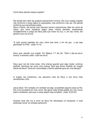 Como Deus atende nossas orações?



Ele atende bem além de qualquer pensamento humano. Ele ouve nossas orações
não conforme a nossa lógica ou suposições, mas conforme o seu ser. Ele atende
conforme sua maravilhosa justiça.
Deus é Santo, nós temos uma natureza carnal e pecaminosa. Mas em nome de
Jesus, que como substituto pagou pelos nossos pecados, satisfazendo
completamente à justiça de Deus pela sua morte na cruz, e, em seu nome, Ele
garantiu que nos ouvirá.



“E tudo quanto pedirdes em meu nome isso farei, a fim de que        o pai seja
glorificado no Filho”. (João 14:13)



Deus quer atender sua oração. Em Mateus 7:7 ele diz: “Pedi e dar-se-vos-á;
buscai, e achareis, batei, e abri-se-vos-á”



Deus quer nos dá muita coisa. Uma criança quando quer algo insiste, continua
pedindo. Devemos ser como uma criança. Será que temos insistido em oração
diante de Deus? Você tem incomodado o Senhor pedindo para ser uma bênção?



A oração nos transforma, nos aproxima mais de Deus e nos torna mais
semelhantes a Ele.



Jesus disse: “Em verdade, em verdade vos digo, se pedirdes alguma coisa ao Pai,
Ele vo-la concederá em meu nome. Até agora nada tendes pedido em meu nome;
pedi e recebereis, para que a vossa alegria seja completa”. (João 16:23-24)



Quando você não ora é como se Deus lhe oferecesse um banquete, e você
preferisse comer um simples sanduíche.




                                                                             19
 
