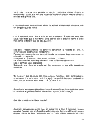 Você pode tornar-se uma pessoa de oração, recebendo muitas bênçãos a
transmitindo a outros. Em Atos dos Apóstolos os crentes oraram dez dias antes da
descida do Espírito Santo.



Oração deve ser a atividade mais natural do mundo, o mesmo que conversar com
um amigo no qual se confia.



Orar é conversar com Deus e dizer-lhe que o amamos. È bater um papo com
Deus sobre tudo que é importante, tanto sobre o que é pequeno como o que é
vital, com a certeza de que ele está ouvindo.



Nos bons relacionamentos, os cônjuges conversam a respeito de tudo. A
comunicação é espontânea e transparente.
Para que um casamento seja bem estruturado os cônjuges devem conversar no
mínimo 01 hora por dia.
Esse princípio de aplica ao nosso relacionamento com Deus.
Um relacionamento íntimo requer esforço. Não ocorre do dia para noite.
Não se conhece Deus às pressas.
Dedicando uma hora de oração por dia, mudanças em sua vida passarão a
acontecer.



“Se meu povo que se chama pelo meu nome, se humilhar, e orar, e me buscar, e
se converter dos seus maus caminhos, então, eu ouvirei dos céus, perdoarei os
seus pecados e sararei a sua terra” (II Crônicas 7:14).



Deus deseja que nossa vida seja um lugar de adoração, um lugar onde sua glória
se manifeste. A glória do Senhor se manifesta apenas onde há oração.



Sua vida tem sido uma vida de oração?



A primeira coisa que devemos fazer ao buscarmos a Deus é confessar nossos
pecados. Pecados não confessados podem ser uma barreira a bloquear nossas
orações diante de Deus. Filipenses 4:6 diz: “Não andeis ansiosos de coisa


                                                                              20
 