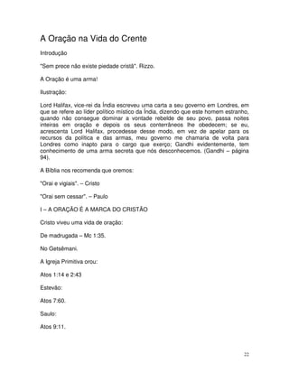 A Oração na Vida do Crente
Introdução

"Sem prece não existe piedade cristã". Rizzo.

A Oração é uma arma!

Ilustração:

Lord Halifax, vice-rei da Índia escreveu uma carta a seu governo em Londres, em
que se refere ao líder político místico da Índia, dizendo que este homem estranho,
quando não consegue dominar a vontade rebelde de seu povo, passa noites
inteiras em oração e depois os seus conterrâneos lhe obedecem; se eu,
acrescenta Lord Halifax, procedesse desse modo, em vez de apelar para os
recursos da política e das armas, meu governo me chamaria de volta para
Londres como inapto para o cargo que exerço; Gandhi evidentemente, tem
conhecimento de uma arma secreta que nós desconhecemos. (Gandhi – página
94).

A Bíblia nos recomenda que oremos:

"Orai e vigiais". – Cristo

"Orai sem cessar". – Paulo

I – A ORAÇÃO É A MARCA DO CRISTÃO

Cristo viveu uma vida de oração:

De madrugada – Mc 1:35.

No Getsêmani.

A Igreja Primitiva orou:

Atos 1:14 e 2:43

Estevão:

Atos 7:60.

Saulo:

Atos 9:11.



                                                                                22
 