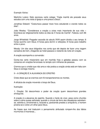 Exemplo Vários:

Martinho Lutero: Dele escreveu certo colega: "Cada manhã ele precede seus
estudos com uma visita à Igreja e uma prece a Deus".

Jonathas Edward: "Costumava passar treze hora estudando e orando todos os
dias".

João Wesley: "Considerava a oração a coisa mais importante de sua vida –
levantava-se religiosamente todos os dias às 4 horas da manhã". Faleceu com 86
anos.

Jorge Whitefield: Pregador escocês do século XVIII assim dividia o seu tempo: 8
horas sozinho com Deus; 8 horas para dormir e refeições; 8 horas para trabalho
entre o povo.

Moody: Um dos seus biógrafos nos conta que ele depois de fazer uma viagem
cansativa de trem, chegando ao hotel passava o restante da noite em oração.

A oração acompanha a conversão:

Conta-nos certo missionário que em manhãs frias e geladas passou com os
coreanos em orações fervorosas no templo com milhares de pessoas.

Cremos que o cristão que não ama e não pratica a oração ainda está em falta com
Deus e consigo mesmo.

II – A ORAÇÃO É A ALAVANCA DO CRISTÃO

Cristo disse que se orarmos com fé transportaremos os montes.

A eficácia da oração movendo o braço de Deus.

Ilustração:

1. Oração: Só desconhece o poder da oração quem desconhece grandes
amarguras.

A oração é a alavanca do espírito. Quando o fardo do viver, pesa como chumbo
sobre a alma quase asfixiada; quando o círculo de ferro dos dissabores estreitam-
se, estreita-a, envolvendo-a, tocando-a, parecendo prestes a aniquilá-la, o homem
prostra-se e volve um olhar para Deus.

As frases que mal traduzem o pensamento atribulado rompem-lhe dos lábios
murmúrios e inconexas...




                                                                               23
 