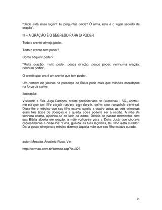 "Onde está esse lugar? Tu perguntas onde? Ó alma, este é o lugar secreto da
oração".

III – A ORAÇÃO É O SEGREDO PARA O PODER

Todo o crente almeja poder.

Todo o crente tem poder?

Como adquirir poder?

"Muita oração, muito poder: pouca oração, pouco poder, nenhuma oração,
nenhum poder".

O crente que ora é um crente que tem poder.

Um homem de joelhos na presença de Deus pode mais que milhões escudados
na força da carne.

Ilustração:

Visitando a Sra. Juçá Campos, crente presbiteriana de Blumenau - SC., contou-
me ela que seu filho caçula nasceu, logo depois, sofreu uma convulsão cerebral.
Disse-lhe o médico que seu filho estava sujeito a quatro coisa: as três primeiras
eram três tipos de doenças e a quarta coisa poderia ser a saúde. A mãe da
senhora citada, ajoelhou-se ao lado da cama. Depois de passar momentos com
sua Bíblia aberta em oração, a mãe voltou-se para a Dona Juçá que chorava
copiosamente e disse-lhe: "Filha, guarda as tuas lágrimas, teu filho está curado".
Daí a pouco chegava o médico dizendo àquela mãe que seu filho estava curado.



autor: Messias Anacleto Rosa, Ver

http://sermao.com.br/sermao.asp?id=327




                                                                                25
 