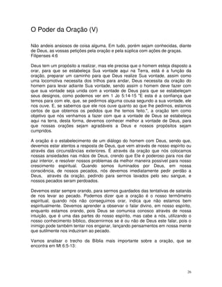 O Poder da Oração (V)

Não andeis ansiosos de coisa alguma. Em tudo, porém sejam conhecidas, diante
de Deus, as vossas petições pela oração e pela súplica com ações de graças.
Filipenses 4:6

Deus tem um propósito a realizar, mas ele precisa que o homem esteja disposto a
orar, para que se estabeleça Sua vontade aqui na Terra, está é a função da
oração, preparar um caminho para que Deus realize Sua vontade, assim como
uma locomotiva necessita dos trilhos para andar, Deus necessita da oração do
homem para levar adiante Sua vontade, sendo assim o homem deve fazer com
que sua vontade seja unida com a vontade de Deus para que se estabeleçam
seus designos, como podemos ver em 1 Jo 5:14-15 "E esta é a confiança que
temos para com ele, que, se pedirmos alguma cousa segundo a sua vontade, ele
nos ouve. E, se sabemos que ele nos ouve quanto ao que lhe pedimos, estamos
certos de que obtemos os pedidos que lhe temos feito.", a oração tem como
objetivo que nós venhamos a fazer com que a vontade de Deus se estabeleça
aqui na terra, desta forma, devemos conhecer melhor a vontade de Deus, para
que nossas orações sejam agradáveis a Deus e nossos propósitos sejam
cumpridos.

A oração é o estabelecimento de um diálogo do homem com Deus, sendo que,
devemos estar atentos a resposta de Deus, que vem através de nosso espírito ou
através das circunstâncias exteriores. É através da oração que nós colocamos
nossas ansiedades nas mãos de Deus, crendo que Ele é poderoso para nos dar
paz interior, e resolver nossos problemas da melhor maneira possível para nosso
crescimento espiritual. Quando somos iluminados por Deus, em nossa
consciência, de nossos pecados, nós devemos imediatamente pedir perdão a
Deus, através da oração, pedindo para sermos lavados pelo seu sangue, e
nossos pecados seram perdoados.

Devemos estar sempre orando, para sermos guardados das tentativas de satanás
de nos levar ao pecado. Podemos dizer que a oração é o nosso termômetro
espiritual, quando nós não conseguimos orar, indica que não estamos bem
espiritualmente. Devemos aprender a observar o falar divino, em nosso espírito,
enquanto estamos orando, pois Deus se comunica conosco através de nossa
intuição, que é uma das partes do nosso espírito, mas cabe a nós, utilizando o
nosso conhecimento bíblico, discernirmos se é ou não de Deus este falar, pois o
inimigo pode também tentar nos enganar, lançando pensamentos em nossa mente
que sutilmente nos induziram ao pecado.

Vamos analisar o trecho da Bíblia mais importante sobre a oração, que se
encontra em Mt 6:5-13:




                                                                             26
 