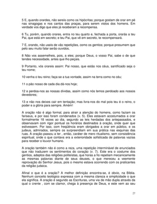 5 E, quando orardes, não sereis como os hipócritas; porque gostam de orar em pé
nas sinagogas e nos cantos das praças, para serem vistos dos homens. Em
verdade vos digo que eles já receberam a recompensa.

6 Tu, porém, quando orares, entra no teu quarto e, fechada a porta, orarás a teu
Pai, que está em secreto; e teu Pai, que vê em secreto, te recompensará.

7 E, orando, não useis de vãs repetições, como os gentios; porque presumem que
pelo seu muito falar serão ouvidos.

8 Não vos assemelheis, pois, a eles; porque Deus, o vosso Pai, sabe o de que
tendes necessidade, antes que lho peçais.

9 Portanto, vós orareis assim: Pai nosso, que estás nos céus, santificado seja o
teu nome;

10 venha o teu reino; faça-se a tua vontade, assim na terra como no céu;

11 o pão nosso de cada dia dá-nos hoje;

12 e perdoa-nos as nossas dívidas, assim como nós temos perdoado aos nossos
devedores;

13 e não nos deixes cair em tentação; mas livra-nos do mal pois teu é o reino, o
poder e a glória para sempre. Amém!

A oração não é algo formal, para atrair a atenção do homens, como faziam os
fariseus, e por isso foram condenados (v. 5). Eles estavam acostumados a orar
formalmente 18 vezes ao dia, segundo as leis herdadas dos antepassados, e
observavam com rigor pontual os horários destinados à oração, onde quer que
estivessem. Por isso, com freqüência eram obrigados a orar em público, e os
judeus, admirados, sempre os surpreendiam em sua prática nas esquinas das
ruas. A oração passou a ter , então, caráter de mero ritualismo, sem consistência
espiritual, onde o que contava era a exterioridade sofisticada de palavras vazias
para receber o louvor humano.

A oração também não é como a reza, uma repetição interminável de enunciados
que não traduzem os sentimentos do coração (v. 7). Este era o costume dos
gentios, adeptos das religiões politeístas, que horas a fio repetiam mecanicamente
as mesmas palavras diante de seus deuses, o que mereceu a veemente
reprovação do Senhor Jesus, pois o mesmo estava ocorrendo com os praticantes
da religião judaica.

Afinal o que é a oração? A melhor definição encontra-se, é obvio, na Bíblia.
Nenhum conceito teológico expressa com a mesma clareza e simplicidade o que
ela significa. A oração é segundo as Escrituras, uma via de mão dupla através da
qual o crente , com se clamor, chega à presença de Deus, e este vem ao seu


                                                                                27
 