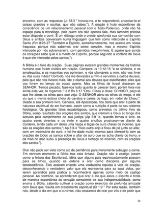 encontro, com as respostas (Jr 33:3 " Invoca-me, e te responderei; anunciar-te-ei
coisas grandes e ocultas, que não sabes."). A oração é fruto espontâneo da
consciência de um relacionamento pessoal com o Todo-Poderoso, onde não há
espaço para o monólogo, pois quem ora não apenas fala, mas também precisa
estar disposto a ouvir. É um diálogo onde o crente aprofunda sua comunhão com
Deus e ambos conversam numa linguagem que tem como intérprete o Espírito
Santo (Rm 8:26-27 "Também o Espírito, semelhantemente, nos assiste em nossa
fraqueza; porque não sabemos orar como convém, mas o mesmo Espírito
intercede por nós sobremaneira, com gemidos inexprimíveis. E aquele que sonda
os corações sabe qual é a mente do Espírito, porque segundo a vontade de Deus
é que ele intercede pelos santos.") .

A Bíblia é o livro da oração . Suas páginas evocam grandes momentos da história
humana que foram vividos em oração. Compare Js 10:12-15 "e os sidônios, e os
amalequitas, e os maonitas vos oprimiam, e vós clamáveis a mim, não vos livrei
eu das suas mãos? Contudo, vós me deixastes a mim e servistes a outros deuses,
pelo que não vos livrarei mais. Ide e clamai aos deuses que escolhestes; eles que
vos livrem no tempo do vosso aperto. Mas os filhos de Israel disseram ao
SENHOR: Temos pecado; faze-nos tudo quanto te parecer bem; porém livra-nos
ainda esta vez, te rogamos.;" e 2 Rs 6:17 "Orou Eliseu e disse: SENHOR, peço-te
que lhe abras os olhos para que veja. O SENHOR abriu os olhos do moço, e ele
viu que o monte estava cheio de cavalos e carros de fogo, em redor de Eliseu.".
Desde o seu primeiro livro, Gênesis, até Apocalipse, fica claro que orar é parte da
natureza espiritual do ser humano, assim como a nutrição é parte do seu sistema
fisiológico. Os grandes fatos escatológicos, como previstos no último livro da
Bíblia, serão resultado das orações dos santos, que clamam a Deus ao longo dos
séculos pelo cumprimento de sua justiça (Ap 5:8 "e, quando tomou o livro, os
quatro seres viventes e os vinte e quatro anciãos prostraram-se diante do
Cordeiro, tendo cada um deles uma harpa e taças de ouro cheias de incenso, que
são as orações dos santos,"; Ap 8:3-4 "Veio outro anjo e ficou de pé junto ao altar,
com um incensário de ouro, e foi-lhe dado muito incenso para oferecê-lo com as
orações de todos os santos sobre o altar de ouro que se acha diante do trono; e
da mão do anjo subiu à presença de Deus a fumaça do incenso, com as orações
dos santos.").

Orar não pode ser visto como ato de penitência para meramente subjugar a carne.
Em nenhum momento a Bíblia traz esta ênfase. Oração não é castigo (assim
como a leitura das Escrituras), idéia que alguns pais equivocadamente passam
para os filhos, quando os ordena a orar como disciplina por alguma
desobediência. Eles acabam criando uma verdadeira repulsa à vida de oração,
desconhecendo o verdadeiro valor que ela representa para as suas vidas, por
terem aprendido pela prática a reconhecê-la apenas como meio de castigo
pessoal. Ao contrário, se aprenderem que orar é ato que eleva o espírito e brota
de maneira espontânea do coração consciente de sua indispensabilidade, como
ensina a Bíblia, saberão cultivar a oração como exercício de profunda amizade
com Deus que resulta em crescimento espiritual (Cl 1:9 " Por esta razão, também
nós, desde o dia em que o ouvimos, não cessamos de orar por vós e de pedir que


                                                                                  28
 