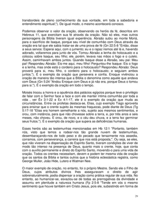transbordeis de pleno conhecimento da sua vontade, em toda a sabedoria e
entendimento espiritual;"). De igual modo, o mesmo acontecerá conosco.

Podemos observar o valor da oração, observando os heróis da fé, descritos em
Hebreus 11, que exercitam sua fé através da oração. Não só eles, mas outros
personagens da Bíblia tiveram igual experiência. Abraão subiu ao monte Moriá,
para o sacrifício de Isaque, porque seu nível de comunhão com Deus através da
oração era tal que ele sabia tratar-se de uma prova de fé (Gn 22:5-8 "Então, disse
a seus servos: Esperai aqui, com o jumento; eu e o rapaz iremos até lá e, havendo
adorado, voltaremos para junto de vós. Tomou Abraão a lenha do holocausto e a
colocou sobre Isaque, seu filho; ele, porém, levava nas mãos o fogo e o cutelo.
Assim, caminhavam ambos juntos. Quando Isaque disse a Abraão, seu pai: Meu
pai! Respondeu Abraão: Eis-me aqui, meu filho! Perguntou-lhe Isaque: Eis o fogo
e a lenha, mas onde está o cordeiro para o holocausto? Respondeu Abraão: Deus
proverá para si, meu filho, o cordeiro para o holocausto; e seguiam ambos
juntos."). É o exemplo da oração que persevera e confia. Enoque vivênciou a
oração de maneira tão intensa que a Bíblia o denomina como aquele que andava
com Deus (Gn 5:24 "Andou Enoque com Deus e já não era, porque Deus o tomou
para si."). É o exemplo da oração em todo o tempo.

Moisés trocou a honra e a opulência dos palácios egípcios porque teve o privilégio
de falar com o Senhor face a face e com ele manter íntima comunhão por toda a
vida , ver Êx 3:1-22 e Ex 4:1-17, ele é o exemplo da oração que muda as
circunstâncias. Entre os profetas destaca-se, Elias, cujo exemplo Tiago aproveita
para ensinar que o crente sujeito às mesmas fraquezas, pode diante de Deus (Tg
5:17-18 "Elias era homem semelhante a nós, sujeito aos mesmos sentimentos, e
orou, com instância, para que não chovesse sobre a terra, e, por três anos e seis
meses, não choveu. E orou, de novo, e o céu deu chuva, e a terra fez germinar
seus frutos."). É o exemplo da oração que supera as deficiências humanas.

Esses heróis são as testemunhas mencionadas em Hb 12:1 "Portanto, também
nós, visto que temos a rodear-nos tão grande nuvem de testemunhas,
desembaraçando-nos de todo peso e do pecado que tenazmente nos assedia,
corramos, com perseverança, a carreira que nos está proposta,". Ou seja, se eles,
que não viveram na dispensação do Espírito Santo, tiveram condições de viver de
modo tão intenso na presença de Deus, quanto mais o crente, hoje, que conta
com o auxílio permanente e direto do Espírito Santo, movendo-o para uma vida de
oração. Todos os crentes necessitam, devem e podem ter mesma vida de oração
que os santos da Bíblia e tantos outros que a história eclesiástica registra, como
George Muller, João Hide, Lutero e Watman Nee.

O maior exemplo de oração, no entanto, foi o próprio Mestre. Sendo ele o Filho de
Deus, cujos atributos divinos lhes asseguravam o direito de agir
sobrenaturalmente, podia dispensar a oração como prática regular de sua vida. No
entanto, ao humanizar-se, esvaziou-se de todas as prerrogativas da divindade e
assumiu em plenitude a natureza humana (Fp 2:5-8 "Tende em vós o mesmo
sentimento que houve também em Cristo Jesus, pois ele, subsistindo em forma de


                                                                                29
 