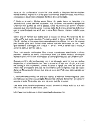 Pecados não confessados podem ser uma barreira a bloquear nossas orações
diante de Deus. Filipenses 4:6 diz que não devemos andar ansiosos, mas nossas
necessidades devem ser colocadas diante de Deus em oração.

O Diabo é acusador. Muitas vezes Deus não pode liberar as bênçãos pois
Satanás está diante dele nos acusando. Nós falhamos, mas temos o sangue de
Cristo que nos purifica de todo o pecado. Entre na presença do Senhor tomando
posse da sua misericórdia que se renova a cada dia. Entre na presença do Senhor
com a consciência de que você leva o nome Dele. Somos cristãos, imitadores de
Cristo.

Daniel era um homem que sabia tocar o coração de Deus. No versículo 19 ele
pede ao Pai que ouça e perdoe. Precisamos pedir e liberar perdão. E nos versos
20 e 21 ele fala sobre o que ocorre quando oramos a Deus. Um anjo foi enviado
pelo Senhor para tocar Daniel antes mesmo que ele terminasse de orar. Deus
quer atender a sua oração. Em Mateus 7:7 ele diz: "Pedi, e dar-se-vos-á; buscai, e
achareis, batei, e abrir-se-vos-á".

Deus quer nos dar muita coisa. Uma criança quando quer algo insiste, continua
pedindo. Devemos ser como uma criança. Será que temos insistido em oração
diante de Deus? Você tem incomodado o Senhor pedindo para ser uma bênção?

Quando um filho não tem barreiras com o pai ele pede, sabendo que, na medida
do possível, o pai vai lhe atender. Deus quer que você seja uma bênção, e a forma
de conseguir isso é pedindo, orando. Quando a igreja ora junto as portas do
inferno não prevalecem. Em Atos 12 encontramos um exemplo da força da oração
da igreja. No versículo 5 lemos que a igreja orava por Pedro que estava preso por
Herodes.

O resultado? Deus enviou um anjo que libertou a Pedro de forma milagrosa. Deus
prometeu que ouviria nossa oração. Nós somos o templo do Senhor, Ele vai ouvir
a nossa oração. Ele enviará seu anjo para nos guardar e ajudar.

Use essa arma poderosa que Deus colocou em nossas mãos. Faça da sua vida
uma vida de oração e adoração a Deus.

http://www.montesiao.pro.br/intercessao/poderdaoracao.htm




                                                                                 3
 