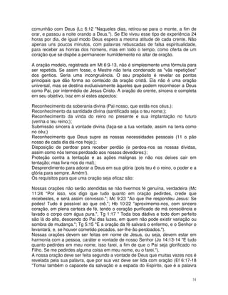 comunhão com Deus (Lc 6:12 "Naqueles dias, retirou-se para o monte, a fim de
orar, e passou a noite orando a Deus."). Se Ele viveu esse tipo de experiência 24
horas por dia, de igual modo Deus espera a mesma atitude de cada crente. Não
apenas uns poucos minutos, com palavras rebuscadas de falsa espiritualidade,
para receber as honras dos homens, mas em todo o tempo, como oferta de um
coração que se dispõe a permanecer humildemente no altar de oração.

A oração modelo, registrada em Mt 6:9-13, não é simplesmente uma fórmula para
ser repetida. Se assim fosse, o Mestre não teria condenado as "vãs repetições"
dos gentios. Seria uma incongruência. O seu propósito é revelar os pontos
principais que dão forma ao conteúdo da oração cristã. Ela não é uma oração
universal, mas se destina exclusivamente àqueles que podem reconhecer a Deus
como Pai, por intermédio de Jesus Cristo. A oração do crente, sincera e completa
em seu objetivo, traz em si estes aspectos:

Reconhecimento da soberania divina (Pai nosso, que estás nos céus,);
Reconhecimento da santidade divina (santificado seja o teu nome;);
Reconhecimento da vinda do reino no presente e sua implantação no futuro
(venha o teu reino;);
Submissão sincera à vontade divina (faça-se a tua vontade, assim na terra como
no céu;)
Reconhecimento que Deus supre as nossas necessidades pessoais (11 o pão
nosso de cada dia dá-nos hoje;);
Disposição de perdoar para receber perdão (e perdoa-nos as nossas dívidas,
assim como nós temos perdoado aos nossos devedores;);
Proteção contra a tentação e as ações malignas (e não nos deixes cair em
tentação; mas livra-nos do mal);
Desprendimento para adorar a Deus em sua glória (pois teu é o reino, o poder e a
glória para sempre. Amém!).
Os requisitos para que uma oração seja eficaz são:

Nossas orações não serão atendidas se não tivermos fé genuína, verdadeira (Mc
11:24 "Por isso, vos digo que tudo quanto em oração pedirdes, crede que
recebestes, e será assim convosco."; Mc 9:23 "Ao que lhe respondeu Jesus: Se
podes! Tudo é possível ao que crê."; Hb 10:22 "aproximemo-nos, com sincero
coração, em plena certeza de fé, tendo o coração purificado de má consciência e
lavado o corpo com água pura.", Tg 1:17 " Toda boa dádiva e todo dom perfeito
são lá do alto, descendo do Pai das luzes, em quem não pode existir variação ou
sombra de mudança."; Tg 5:15 "E a oração da fé salvará o enfermo, e o Senhor o
levantará; e, se houver cometido pecados, ser-lhe-ão perdoados.").
Nossas orações devem ser feitas em nome de Jesus, ou seja, devem estar em
harmonia com a pessoa, caráter e vontade de nosso Senhor (Jo 14:13-14 "E tudo
quanto pedirdes em meu nome, isso farei, a fim de que o Pai seja glorificado no
Filho. Se me pedirdes alguma coisa em meu nome, eu o farei.").
A nossa oração deve ser feita segundo a vontade de Deus que muitas vezes nos é
revelada pela sua palavra, que por sua vez deve ser lida com oração (Ef 6:17-18
"Tomai também o capacete da salvação e a espada do Espírito, que é a palavra


                                                                               31
 