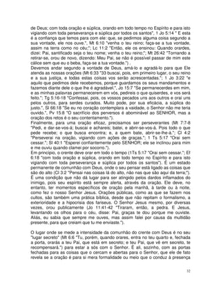 de Deus; com toda oração e súplica, orando em todo tempo no Espírito e para isto
vigiando com toda perseverança e súplica por todos os santos", 1 Jo 5:14 " E esta
é a confiança que temos para com ele: que, se pedirmos alguma coisa segundo a
sua vontade, ele nos ouve.", Mt 6:10 "venha o teu reino; faça-se a tua vontade,
assim na terra como no céu;"; Lc 11:2 "Então, ele os ensinou: Quando orardes,
dizei: Pai, santificado seja o teu nome; venha o teu reino;"; Mt 26:42 "Tornando a
retirar-se, orou de novo, dizendo: Meu Pai, se não é possível passar de mim este
cálice sem que eu o beba, faça-se a tua vontade.") .
Devemos andar segundo a vontade de Deus, amá-lo e agradá-lo para que Ele
atenda as nossas orações (Mt 6:33 "33 buscai, pois, em primeiro lugar, o seu reino
e a sua justiça, e todas estas coisas vos serão acrescentadas."; 1 Jo 3:22 "e
aquilo que pedimos dele recebemos, porque guardamos os seus mandamentos e
fazemos diante dele o que lhe é agradável.", Jo 15:7 "Se permanecerdes em mim,
e as minhas palavras permanecerem em vós, pedireis o que quiserdes, e vos será
feito."; Tg 5:16-18 "Confessai, pois, os vossos pecados uns aos outros e orai uns
pelos outros, para serdes curados. Muito pode, por sua eficácia, a súplica do
justo.", Sl 66:18 "Se eu no coração contemplara a vaidade, o Senhor não me teria
ouvido.", Pv 15:8 "O sacrifício dos perversos é abominável ao SENHOR, mas a
oração dos retos é o seu contentamento.").
Finalmente, para uma oração eficaz, precisamos ser perseverantes (Mt 7:7-8
"Pedi, e dar-se-vos-á; buscai e achareis; batei, e abrir-se-vos-á. Pois todo o que
pede recebe; o que busca encontra; e, a quem bate, abrir-se-lhe-á."; Cl 4:2
"Perseverai na oração, vigiando com ações de graças."; 1 Ts 5:17 "Orai sem
cessar."; Sl 40:1 "Esperei confiantemente pelo SENHOR; ele se inclinou para mim
e me ouviu quando clamei por socorro.").
Em princípio, o crente deve orar em todo o tempo (1Ts 5:17 "Orai sem cessar."; Ef
6:18 "com toda oração e súplica, orando em todo tempo no Espírito e para isto
vigiando com toda perseverança e súplica por todos os santos"). É um estado
permanente de comunhão com Deus, onde o seu pensar está ligado as coisas que
são do alto (Cl 3:2 "Pensai nas coisas lá do alto, não nas que são aqui da terra;").
É uma condição que não dá lugar para ser atingido pelos dardos inflamados do
inimigo, pois seu espírito está sempre alerta, através da oração. Ele deve, no
entanto, ter momentos específicos de oração pela manhã, à tarde ou à noite,
como fez o nosso Senhor Jesus. Orações públicas, como as que se fazem nos
cultos, são também uma prática bíblica, desde que não repitam o formalismo, a
exterioridade e a hipocrisia dos fariseus. O Senhor Jesus mesmo, por diversas
vezes, orou publicamente (Jo 11:41-42 "Tiraram, então, a pedra. E Jesus,
levantando os olhos para o céu, disse: Pai, graças te dou porque me ouviste.
Aliás, eu sabia que sempre me ouves, mas assim falei por causa da multidão
presente, para que creiam que tu me enviaste.").

O lugar onde se mede a intensidade da comunhão do crente com Deus é no seu
"lugar secreto" (Mt 6:6 "Tu, porém, quando orares, entra no teu quarto e, fechada
a porta, orarás a teu Pai, que está em secreto; e teu Pai, que vê em secreto, te
recompensará.") para estar a sós com o Senhor. É ali, sozinho, com as portas
fechadas para as coisas que o cercam e abertas para o Senhor, que ele de fato
revela se a oração é para si mera formalidade ou meio que o conduz à presença


                                                                                  32
 