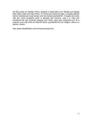 de Deus para um diálogo íntimo, pessoal e restaurador com Aquele que deseja
estar lado a lado com seus filhos. "A menos que exista tal lugar, a oração pessoal
não se manterá por muito tempo nem de maneira persistente". A oração do crente
não tem como propósito atrair a atenção dos homens, mas é o meio por
excelência de seu encontro pessoal com Deus, para que cresçamos em fé e
vivamos uma vida cheia do Espírito Santo, guardando-nos do maligno. Jesus é o
Senhor. Amém.

http://www.estudobiblico.com.br/oracao/oracao.htm




                                                                                33
 
