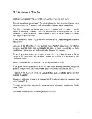 O Pássaro e a Oração

Você já viu um passarinho dormindo num galho ou num fio, sem cair ?

Como é que ele consegue isso ? Se nós tentássemos dormir assim, iríamos cair e
quebrar o pescoço. O segredo está nos tendões das pernas do passarinho.

Eles são construídos de forma que, quando o joelho está dobrado, o pezinho
segura firmemente qualquer coisa. Os pés não irão soltar o galho até que ele
desdobre o joelho para voar. O joelho dobrado é o que dá ao passarinho a força
para segurar qualquer coisa.

É uma maravilha, não é? Que desenho incrível que o Criador fez para segurar o
passarinho!

Mas, não é tão diferente em nós. Quando nosso "galho" (segurança) na vida fica
precário, quando tudo está ameaçado de cair, a maior segurança, a maior
estabilidade nos vem de um joelho dobrado, dobrado em oração.

Se você algumas vezes, se vê num emaranhado de problemas que o fazem
perder a fé, desanimar de caminhar, perdeu os sonhos e a esperança, não
caminhe sozinho.

Jesus quer fortalecê-lo e caminhar com você por toda sua vida!

É Ele quem renova suas forças e sua fé; e se cuida de um passarinho, imagina o
que não fará por você Seu filho amado, basta você CRER! (Mateus 6.25-34).

I Pedro 5.7 diz: “Lancem sobre ele (Jesus) toda a sua ansiedade, porque ele tem
cuidado de vocês”.

“Busquem o Senhor enquanto é possível achá-lo; clamem por ele enquanto está
perto” Isaias 55.6.

Dobre os seus joelhos, em oração, para que seus pés sejam firmados na Rocha
que é Cristo.

http://www.montesiao.pro.br/mensagens/passaro.htm




                                                                             34
 
