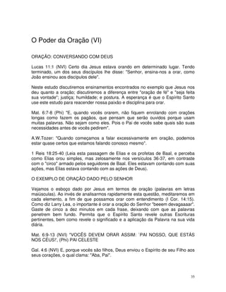 O Poder da Oração (VI)

ORAÇÃO: CONVERSANDO COM DEUS

Lucas 11:1 (NVI) Certo dia Jesus estava orando em determinado lugar. Tendo
terminado, um dos seus discípulos lhe disse: "Senhor, ensina-nos a orar, como
João ensinou aos discípulos dele".

Neste estudo discutiremos ensinamentos encontrados no exemplo que Jesus nos
deu quanto a oração; discutiremos a diferença entre "oração de fé" e "seja feita
sua vontade"; justiça; humildade; e postura. A esperança é que o Espírito Santo
use este estudo para reacender nossa paixão e disciplina para orar.

Mat. 6:7-8 (Phi) "E, quando vocês orarem, não fiquem enrolando com orações
longas como fazem os pagãos, que pensam que serão ouvidos porque usam
muitas palavras. Não sejam como eles. Pois o Pai de vocês sabe quais são suas
necessidades antes de vocês pedirem".

A.W.Tozer: "Quando começamos a falar excessivamente em oração, podemos
estar quase certos que estamos falando conosco mesmo".

1 Reis 18:25-40 (Leia esta passagem de Elias e os profetas de Baal, e perceba
como Elias orou simples, mas zelosamente nos versículos 36-37, em contraste
com o "circo" armado pelos seguidores de Baal. Eles estavam contando com suas
ações, mas Elias estava contando com as ações de Deus).

O EXEMPLO DE ORAÇÃO DADO PELO SENHOR

Vejamos o esboço dado por Jesus em termos de oração (palavras em letras
maiúsculas). Ao invés de analisarmos rapidamente esta questão, meditaremos em
cada elemento, a fim de que possamos orar com entendimento (I Cor. 14:15).
Como diz Larry Lea, o importante é orar a oração do Senhor "beeem devagaaaar".
Gaste de cinco a dez minutos em cada frase, deixando com que as palavras
penetrem bem fundo. Permita que o Espírito Santo revele outras Escrituras
pertinentes, bem como revele o significado e a aplicação da Palavra na sua vida
diária.

Mat. 6:9-13 (NVI) "VOCÊS DEVEM ORAR ASSIM: `PAI NOSSO, QUE ESTÁS
NOS CÉUS!', (Phi) PAI CELESTE

Gal. 4:6 (NVI) E, porque vocês são filhos, Deus enviou o Espírito de seu Filho aos
seus corações, o qual clama: "Aba, Pai".



                                                                                35
 
