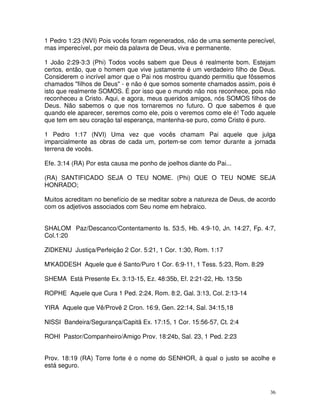 1 Pedro 1:23 (NVI) Pois vocês foram regenerados, não de uma semente perecível,
mas imperecível, por meio da palavra de Deus, viva e permanente.

1 João 2:29-3:3 (Phi) Todos vocês sabem que Deus é realmente bom. Estejam
certos, então, que o homem que vive justamente é um verdadeiro filho de Deus.
Considerem o incrível amor que o Pai nos mostrou quando permitiu que fôssemos
chamados "filhos de Deus" - e não é que somos somente chamados assim, pois é
isto que realmente SOMOS. É por isso que o mundo não nos reconhece, pois não
reconheceu a Cristo. Aqui, e agora, meus queridos amigos, nós SOMOS filhos de
Deus. Não sabemos o que nos tornaremos no futuro. O que sabemos é que
quando ele aparecer, seremos como ele, pois o veremos como ele é! Todo aquele
que tem em seu coração tal esperança, mantenha-se puro, como Cristo é puro.

1 Pedro 1:17 (NVI) Uma vez que vocês chamam Pai aquele que julga
imparcialmente as obras de cada um, portem-se com temor durante a jornada
terrena de vocês.

Efe. 3:14 (RA) Por esta causa me ponho de joelhos diante do Pai...

(RA) SANTIFICADO SEJA O TEU NOME. (Phi) QUE O TEU NOME SEJA
HONRADO;

Muitos acreditam no benefício de se meditar sobre a natureza de Deus, de acordo
com os adjetivos associados com Seu nome em hebraico.


SHALOM Paz/Descanco/Contentamento Is. 53:5, Hb. 4:9-10, Jn. 14:27, Fp. 4:7,
Col.1:20

ZIDKENU Justiça/Perfeição 2 Cor. 5:21, 1 Cor. 1:30, Rom. 1:17

M'KADDESH Aquele que é Santo/Puro 1 Cor. 6:9-11, 1 Tess. 5:23, Rom. 8:29

SHEMA Está Presente Ex. 3:13-15, Ez. 48:35b, Ef. 2:21-22, Hb. 13:5b

ROPHE Aquele que Cura 1 Ped. 2:24, Rom. 8:2, Gal. 3:13, Col. 2:13-14

YIRA Aquele que Vê/Provê 2 Cron. 16:9, Gen. 22:14, Sal. 34:15,18

NISSI Bandeira/Segurança/Capitã Ex. 17:15, 1 Cor. 15:56-57, Ct. 2:4

ROHI Pastor/Companheiro/Amigo Prov. 18:24b, Sal. 23, 1 Ped. 2:23


Prov. 18:19 (RA) Torre forte é o nome do SENHOR, à qual o justo se acolhe e
está seguro.



                                                                             36
 