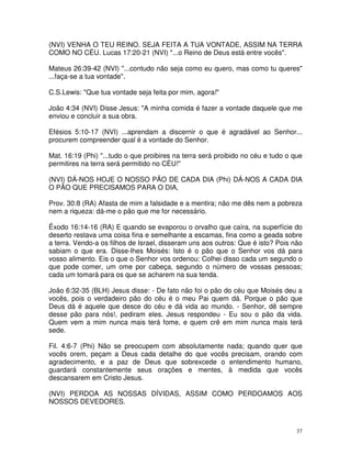 (NVI) VENHA O TEU REINO. SEJA FEITA A TUA VONTADE, ASSIM NA TERRA
COMO NO CÉU. Lucas 17:20-21 (NVI) "...o Reino de Deus está entre vocês".

Mateus 26:39-42 (NVI) "...contudo não seja como eu quero, mas como tu queres"
...faça-se a tua vontade".

C.S.Lewis: "Que tua vontade seja feita por mim, agora!"

João 4:34 (NVI) Disse Jesus: "A minha comida é fazer a vontade daquele que me
enviou e concluir a sua obra.

Efésios 5:10-17 (NVI) ...aprendam a discernir o que é agradável ao Senhor...
procurem compreender qual é a vontade do Senhor.

Mat. 16:19 (Phi) "...tudo o que proibires na terra será proibido no céu e tudo o que
permitires na terra será permitido no CÉU!"

(NVI) DÁ-NOS HOJE O NOSSO PÃO DE CADA DIA (Phi) DÁ-NOS A CADA DIA
O PÃO QUE PRECISAMOS PARA O DIA,

Prov. 30:8 (RA) Afasta de mim a falsidade e a mentira; não me dês nem a pobreza
nem a riqueza: dá-me o pão que me for necessário.

Êxodo 16:14-16 (RA) E quando se evaporou o orvalho que caíra, na superfície do
deserto restava uma coisa fina e semelhante a escamas, fina como a geada sobre
a terra. Vendo-a os filhos de Israel, disseram uns aos outros: Que é isto? Pois não
sabiam o que era. Disse-lhes Moisés: Isto é o pão que o Senhor vos dá para
vosso alimento. Eis o que o Senhor vos ordenou: Colhei disso cada um segundo o
que pode comer, um ome por cabeça, segundo o número de vossas pessoas;
cada um tomará para os que se acharem na sua tenda.

João 6:32-35 (BLH) Jesus disse: - De fato não foi o pão do céu que Moisés deu a
vocês, pois o verdadeiro pão do céu é o meu Pai quem dá. Porque o pão que
Deus dá é aquele que desce do céu e dá vida ao mundo. - Senhor, dê sempre
desse pão para nós!, pediram eles. Jesus respondeu - Eu sou o pão da vida.
Quem vem a mim nunca mais terá fome, e quem crê em mim nunca mais terá
sede.

Fil. 4:6-7 (Phi) Não se preocupem com absolutamente nada; quando quer que
vocês orem, peçam a Deus cada detalhe do que vocês precisam, orando com
agradecimento, e a paz de Deus que sobrexcede o entendimento humano,
guardará constantemente seus orações e mentes, à medida que vocês
descansarem em Cristo Jesus.

(NVI) PERDOA AS NOSSAS DÍVIDAS, ASSIM COMO PERDOAMOS AOS
NOSSOS DEVEDORES.



                                                                                  37
 