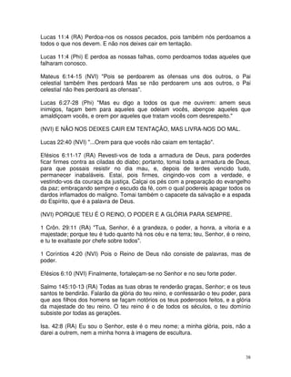 Lucas 11:4 (RA) Perdoa-nos os nossos pecados, pois também nós perdoamos a
todos o que nos devem. E não nos deixes cair em tentação.

Lucas 11:4 (Phi) E perdoa as nossas falhas, como perdoamos todas aqueles que
falharam conosco.

Mateus 6:14-15 (NVI) "Pois se perdoarem as ofensas uns dos outros, o Pai
celestial também lhes perdoará Mas se não perdoarem uns aos outros, o Pai
celestial não lhes perdoará as ofensas".

Lucas 6:27-28 (Phi) "Mas eu digo a todos os que me ouvirem: amem seus
inimigos, façam bem para aqueles que odeiam vocês, abençoe aqueles que
amaldiçoam vocês, e orem por aqueles que tratam vocês com desrespeito."

(NVI) E NÃO NOS DEIXES CAIR EM TENTAÇÃO, MAS LIVRA-NOS DO MAL.

Lucas 22:40 (NVI) "...Orem para que vocês não caiam em tentação".

Efésios 6:11-17 (RA) Revesti-vos de toda a armadura de Deus, para poderdes
ficar firmes contra as ciladas do diabo; portanto, tomai toda a armadura de Deus,
para que possais resistir no dia mau, e, depois de terdes vencido tudo,
permanecer inabaláveis. Estai, pois firmes, cingindo-vos com a verdade, e
vestindo-vos da couraça da justiça. Calçai os pés com a preparação do evangelho
da paz; embraçando sempre o escudo da fé, com o qual podereis apagar todos os
dardos inflamados do maligno. Tomai também o capacete da salvação e a espada
do Espírito, que é a palavra de Deus.

(NVI) PORQUE TEU É O REINO, O PODER E A GLÓRIA PARA SEMPRE.

1 Crôn. 29:11 (RA) "Tua, Senhor, é a grandeza, o poder, a honra, a vitoria e a
majestade; porque teu é tudo quanto há nos céu e na terra; teu, Senhor, é o reino,
e tu te exaltaste por chefe sobre todos".

1 Coríntios 4:20 (NVI) Pois o Reino de Deus não consiste de palavras, mas de
poder.

Efésios 6:10 (NVI) Finalmente, fortaleçam-se no Senhor e no seu forte poder.

Salmo 145:10-13 (RA) Todas as tuas obras te renderão graças, Senhor; e os teus
santos te bendirão. Falarão da glória do teu reino, e confessarão o teu poder, para
que aos filhos dos homens se façam notórios os teus poderosos feitos, e a glória
da majestade do teu reino. O teu reino é o de todos os séculos, o teu domínio
subsiste por todas as gerações.

Isa. 42:8 (RA) Eu sou o Senhor, este é o meu nome; a minha glória, pois, não a
darei a outrem, nem a minha honra à imagens de escultura.



                                                                                 38
 