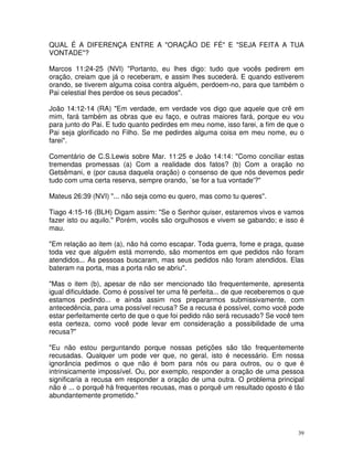 QUAL É A DIFERENÇA ENTRE A "ORAÇÃO DE FÉ" E "SEJA FEITA A TUA
VONTADE"?

Marcos 11:24-25 (NVI) "Portanto, eu lhes digo: tudo que vocês pedirem em
oração, creiam que já o receberam, e assim lhes sucederá. E quando estiverem
orando, se tiverem alguma coisa contra alguém, perdoem-no, para que também o
Pai celestial lhes perdoe os seus pecados".

João 14:12-14 (RA) "Em verdade, em verdade vos digo que aquele que crê em
mim, fará também as obras que eu faço, e outras maiores fará, porque eu vou
para junto do Pai. E tudo quanto pedirdes em meu nome, isso farei, a fim de que o
Pai seja glorificado no Filho. Se me pedirdes alguma coisa em meu nome, eu o
farei".

Comentário de C.S.Lewis sobre Mar. 11:25 e João 14:14: "Como conciliar estas
tremendas promessas (a) Com a realidade dos fatos? (b) Com a oração no
Getsêmani, e (por causa daquela oração) o consenso de que nós devemos pedir
tudo com uma certa reserva, sempre orando, `se for a tua vontade'?"

Mateus 26:39 (NVI) "... não seja como eu quero, mas como tu queres".

Tiago 4:15-16 (BLH) Digam assim: "Se o Senhor quiser, estaremos vivos e vamos
fazer isto ou aquilo." Porém, vocês são orgulhosos e vivem se gabando; e isso é
mau.

"Em relação ao item (a), não há como escapar. Toda guerra, fome e praga, quase
toda vez que alguém está morrendo, são momentos em que pedidos não foram
atendidos... As pessoas buscaram, mas seus pedidos não foram atendidos. Elas
bateram na porta, mas a porta não se abriu".

"Mas o item (b), apesar de não ser mencionado tão frequentemente, apresenta
igual dificuldade. Como é possível ter uma fé perfeita... de que receberemos o que
estamos pedindo... e ainda assim nos prepararmos submissivamente, com
antecedência, para uma possível recusa? Se a recusa é possível, como você pode
estar perfeitamente certo de que o que foi pedido não será recusado? Se você tem
esta certeza, como você pode levar em consideração a possibilidade de uma
recusa?"

"Eu não estou perguntando porque nossas petições são tão frequentemente
recusadas. Qualquer um pode ver que, no geral, isto é necessário. Em nossa
ignorância pedimos o que não é bom para nós ou para outros, ou o que é
intrinsicamente impossível. Ou, por exemplo, responder a oração de uma pessoa
significaria a recusa em responder a oração de uma outra. O problema principal
não é ... o porquê há frequentes recusas, mas o porquê um resultado oposto é tão
abundantemente prometido."




                                                                                39
 
