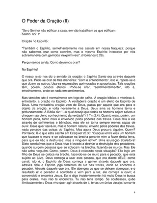 O Poder da Oração (II)
"Se o Senhor não edificar a casa, em vão trabalham os que edificam
Salmo 127.1"

Oração no Espírito:

"Também o Espírito, semelhantemente nos assiste em nossa fraqueza; porque
não sabemos orar como convém, mas o mesmo Espírito intercede por nós
sobremaneira com gemidos inexprimíveis". (Romanos 8:26).

Perguntemos ainda: Como devemos orar?

No Espírito!

O nosso texto nos diz o sentido da oração: o Espírito Santo ora através daquele
que ora. Pode-se orar de três maneiras: "Com o entendimento", isto é, repete-se o
que dizem os outros. Usa-se expressões aprimoradas e apropriadas. Tais orações
têm, porém, poucos efeitos. Pode-se orar, "sentilmentalmente", isto é,
emotivamente, onde se nada em sentimentos.

Mas também isto é normalmente um fogo de palha. A oração bíblica e vitoriosa é,
entretanto, a oração no Espírito. A verdadeira oração é um efeito do Espírito de
Deus. Uma verdadeira oração vem de Deus, passa por aquele que ora para o
objeto da oração, e volta novamente a Deus. Seus ama os homens terna e
profundamente. A Bíblia diz: "...o qual deseja que todos os homens sejam salvos e
cheguem ao pleno conhecimento da verdade" (1 Tm 2.4). Quanto mais, porém, um
homem peca, tanto mais é envolvido pelos poderes das trevas. Deus fala a ele
através de sofrimentos e bênçãos, mas ele se torna sempre menos capaz de
ouvir. Deus quer salvá-lo, mas o homem natural, envolto pelos poderes das trevas,
nada percebe das coisas do Espírito. Mas agora Deus procura alguém. Quem?
Por favor, lê o que esta escrito em Ezequiel 22.30: "Busquei entre eles um homem
que tapasse o muro e se colocasse na brecha perante mim a favor desta terra,
para que eu não a destruísse; mas a ninguém achei". Uma acusação abaladora!
Disto concluímos que o Deus vivo é levado a desviar a destruição dos pecadores,
quando surgem pessoas que se colocam na brecha, fazendo-se muros. Mas Ele
não acha ninguém. Como, porem, Deus é colocado nesta situação? Tão logo um
filho de Deus se coloca na brecha, fazendo-se de muro para o pecador, que esta
sujeito ao juízo, Deus começa a usar esta pessoa, que ora diante dELE, como
canal, isto é, o Espírito de Deus começa a gemer através daquele que ora.
Através dele o Espírito joga torrentes de luz nas trevas, onde se encontra o
pecador. Através daquele que ora, Ele abençoa os que se deixam abençoar, e o
resultado é: o pecador é acordado e vem para a luz, ele começa a ouvir; é
convencido e encontra Jesus. Eu te digo insistentemente: há muito Deus te busca
para orares, mas não te encontras. Tu não tens tempo. Se soubesses, quão
ilimitadamente o Deus vivo quer agir através de ti, terias um único desejo: tornar-te


                                                                                   4
 