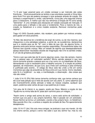 "1) O pior lugar possível para um cristão começar a ser instruído são estas
Escrituras... Você provavelmente se lembra o que aconteceu quando a Viúva falou
para Huck Finn que ele poderia conseguir o que quisesse através de oração. Ele
começou a experimentar e, então, naturalmente, nunca deu uma segunda chance
para o cristianismo. É melhor que não nos refiramos à Oração de Fé como sendo
"elementar". É uma verdade para discípulos em estado avançado de instrução. É
uma pedra para o telhado e não para o fundamento. Para a maioria de nós, a
oração no Getsêmani é o único modelo existente. Remover montanhas pode
esperar".

Tiago 4:3 (NVI) Quando pedem, não recebem, pois pedem por motivos errados,
para gastar em seus prazeres.

"2) Nós não devemos ter a tendência de exigir de outros, ou de nós mesmos, que
cheguemos a uma estratégia subjetiva, a ponto de, se sucedermos, declararmos
que é a receita para se ter "fé", com a idéia de que isto, de alguma forma, é
garantia certa para termos nossas orações respondidas. Provavelmente todos nós
fizemos isso quando criança. Mas um estado de espírito que desesperadamente
deseja desenvolver resultados através de imaginação não é fé no sentido cristão.
É um ato de ginástica psicológica".

"Como e por que este tipo de fé ocorre algumas vezes, mas não sempre, mesmo
que a pessoa seja um solicitador perfeito? Minha opinião pessoal é que isso
ocorre somente quando a pessoa que ora o faz como um co-trabalhador de Deus,
demandando o que é necessário para o trabalho conjunto. É a oração do profeta,
apóstolo, do missionário, do que cura, que é feita com confiança e esta confiança
é justificada pelo evento... O colega de Deus está tão unido a Ele em certos
momentos que algo da presciência de Deus entra em sua mente. Como resultado,
esta fé é a 'evidência' - ou seja, a manifestação, a observação - das coisas que
não são vistas."

1 João 5:14-15 (Phi) Nós temos tamanha confiança nele, que temos certeza que
ele ouve toda petição que é feita de acordo com seu plano. E, como sabemos que
ele invariavelmente presta atenção a todas as nossas orações, qualquer que
sejam, podemos estar certos de que o que pedimos já é nosso.

"Um grau de fé inferior é, eu espero, aceito por Deus. Mesmo a oração do tipo
"Ajude-me na minha falta de fé" pode abrir caminho para um milagre..."

"Assim como o amigo está acima do servo, o servo está acima do solicitador, o
homem que ora para o seu próprio benefício. Não é pecado ser um solicitador.
Nosso Senhor se tornou um solicitador, orando a Seu próprio favor, no Getsêmani.
Mas quando Ele o faz, a certeza a respeito da vontade de Seu Pai aparentemente
desapareceu.

João 15:14-17 (Jer) Vós sois meus amigos, se praticais o que vos mando. Já não
vos chamo servos, porque o servo não sabe o que seu senhor faz; mas eu vos


                                                                               40
 