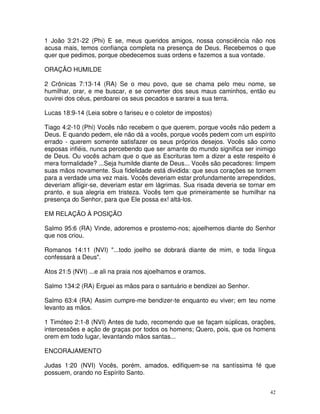 1 João 3:21-22 (Phi) E se, meus queridos amigos, nossa consciência não nos
acusa mais, temos confiança completa na presença de Deus. Recebemos o que
quer que pedimos, porque obedecemos suas ordens e fazemos a sua vontade.

ORAÇÃO HUMILDE

2 Crônicas 7:13-14 (RA) Se o meu povo, que se chama pelo meu nome, se
humilhar, orar, e me buscar, e se converter dos seus maus caminhos, então eu
ouvirei dos céus, perdoarei os seus pecados e sararei a sua terra.

Lucas 18:9-14 (Leia sobre o fariseu e o coletor de impostos)

Tiago 4:2-10 (Phi) Vocês não recebem o que querem, porque vocês não pedem a
Deus. E quando pedem, ele não dá a vocês, porque vocês pedem com um espírito
errado - querem somente satisfazer os seus próprios desejos. Vocês são como
esposas infiéis, nunca percebendo que ser amante do mundo significa ser inimigo
de Deus. Ou vocês acham que o que as Escrituras tem a dizer a este respeito é
mera formalidade? ...Seja humilde diante de Deus... Vocês são pecadores: limpem
suas mãos novamente. Sua fidelidade está dividida: que seus corações se tornem
para a verdade uma vez mais. Vocês deveriam estar profundamente arrependidos,
deveriam afligir-se, deveriam estar em lágrimas. Sua risada deveria se tornar em
pranto, e sua alegria em tristeza. Vocês tem que primeiramente se humilhar na
presença do Senhor, para que Ele possa ex! altá-los.

EM RELAÇÃO À POSIÇÃO

Salmo 95:6 (RA) Vinde, adoremos e prostemo-nos; ajoelhemos diante do Senhor
que nos criou.

Romanos 14:11 (NVI) "...todo joelho se dobrará diante de mim, e toda língua
confessará a Deus".

Atos 21:5 (NVI) ...e ali na praia nos ajoelhamos e oramos.

Salmo 134:2 (RA) Erguei as mãos para o santuário e bendizei ao Senhor.

Salmo 63:4 (RA) Assim cumpre-me bendizer-te enquanto eu viver; em teu nome
levanto as mãos.

1 Timóteo 2:1-8 (NVI) Antes de tudo, recomendo que se façam súplicas, orações,
intercessões e ação de graças por todos os homens; Quero, pois, que os homens
orem em todo lugar, levantando mãos santas...

ENCORAJAMENTO

Judas 1:20 (NVI) Vocês, porém, amados, edifiquem-se na santíssima fé que
possuem, orando no Espírito Santo.


                                                                              42
 