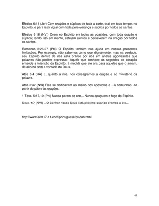 Efésios 6:18 (Jer) Com orações e súplicas de toda a sorte, orai em todo tempo, no
Espírito, e para isso vigiai com toda perseverança e súplica por todos os santos.

Efésios 6:18 (NVI) Orem no Espírito em todas as ocasiões, com toda oração e
súplica; tendo isto em mente, estejam atentos e perseverem na oração por todos
os santos.

Romanos 8:26-27 (Phi) O Espírito também nos ajuda em nossas presentes
limitações. Por exemplo, não sabemos como orar dignamente, mas na verdade,
seu Espírito dentro de nós está orando por nós em anelos agonizantes que
palavras não podem expressar. Aquele que conhece os segredos do coração
entende a intenção do Espírito, à medida que ele ora para aqueles que o amam,
de acordo com a vontade de Deus.

Atos 6:4 (RA) E, quanto a nós, nos consagramos à oração e ao ministério da
palavra.

Atos 2:42 (NVI) Eles se dedicavam ao ensino dos apóstolos e ...à comunhão, ao
partir do pão e às orações.

1 Tess. 5:17,19 (Phi) Nunca parem de orar... Nunca apaguem o fogo do Espírito.

Deut. 4:7 (NVI) ...O Senhor nosso Deus está próximo quando oramos a ele...



http://www.acts17-11.com/portuguese/oracao.html




                                                                                 43
 