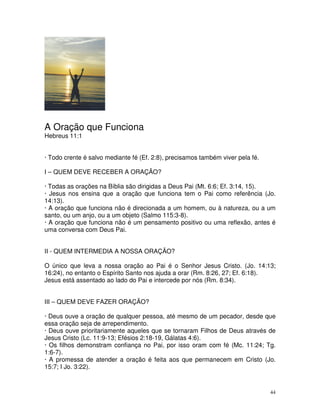 A Oração que Funciona
Hebreus 11:1


· Todo crente é salvo mediante fé (Ef. 2:8), precisamos também viver pela fé.

I – QUEM DEVE RECEBER A ORAÇÃO?

· Todas as orações na Bíblia são dirigidas a Deus Pai (Mt. 6:6; Ef. 3:14, 15).
· Jesus nos ensina que a oração que funciona tem o Pai como referência (Jo.
14:13).
· A oração que funciona não é direcionada a um homem, ou à natureza, ou a um
santo, ou um anjo, ou a um objeto (Salmo 115:3-8).
· A oração que funciona não é um pensamento positivo ou uma reflexão, antes é
uma conversa com Deus Pai.


II - QUEM INTERMEDIA A NOSSA ORAÇÃO?

O único que leva a nossa oração ao Pai é o Senhor Jesus Cristo. (Jo. 14:13;
16:24), no entanto o Espírito Santo nos ajuda a orar (Rm. 8:26, 27; Ef. 6:18).
Jesus está assentado ao lado do Pai e intercede por nós (Rm. 8:34).


III – QUEM DEVE FAZER ORAÇÃO?

· Deus ouve a oração de qualquer pessoa, até mesmo de um pecador, desde que
essa oração seja de arrependimento.
· Deus ouve prioritariamente aqueles que se tornaram Filhos de Deus através de
Jesus Cristo (Lc. 11:9-13; Efésios 2:18-19, Gálatas 4:6).
· Os filhos demonstram confiança no Pai, por isso oram com fé (Mc. 11:24; Tg.
1:6-7).
· A promessa de atender a oração é feita aos que permanecem em Cristo (Jo.
15:7; I Jo. 3:22).



                                                                                44
 