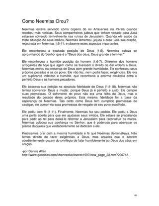 Como Neemias Orou?
Neemias estava servindo como copeiro do rei Artaxerxes na Pérsia quando
recebeu más notícias. Seus companheiros judeus que tinham voltado para Judá
estavam sofrendo terrivelmente nas ruínas de Jerusalém. Quando ele soube da
triste situação de seus irmãos, Neemias lamentou, jejuou e orou. Leia sua oração,
registrada em Neemias 1:5-11, e observe estes aspectos importantes:

Ele reconheceu a exaltada posição de Deus (1:5). Neemias estava se
aproximando do Senhor que é o "Deus dos céus, Deus grande e temível."

Ele reconheceu a humilde posição do homem (1:6-7). Diferente dos homens
arrogantes de hoje que agem como se tivessem o direito de dar ordens a Deus,
Neemias entrou na presença de Deus com grande humildade. Ele confessou seus
próprios pecados e os do povo. Ele não fez, nem podia fazer, exigências. Ele era
um suplicante indefeso e humilde, que reconhecia a enorme distância entre o
perfeito Deus e os homens pecadores.

Ele baseava sua petição na absoluta fidelidade de Deus (1:8-10). Neemias não
tentou convencer Deus a mudar, porque Deus já é perfeito e justo. Ele cumpre
suas promessas. O sofrimento do povo não era uma falha de Deus, mas o
resultado do pecado deles próprios. Esta mesma fidelidade foi a base da
esperança de Neemias. Tão certo como Deus tem cumprido promessas de
castigar, ele cumpri-ria suas promessas de resgate de seu povo escolhido.

Ele pediu com fé (1:11). Finalmente, Neemias fez seu pedido. Ele pediu a Deus
uma porta aberta para que ele ajudasse seus irmãos. Ele estava se preparando
para pedir ao rei para deixá-lo retornar a Jerusalém para reconstruir os muros.
Neemias colocou sua confiança no Senhor, que é poderoso para abençoar os
planos daqueles que verdadeiramente se dedicam a ele.

Precisamos orar com a mesma humildade e fé que Neemias demonstrava. Não
temos direito de fazer exigências a Deus, mas aqueles que o servem
obedientemente gozam do privilégio de falar humildemente ao Deus dos céus em
oração.

-por Dennis Allan
http://www.geocities.com/khennecke/escrito1997/new_page_23.htm?200718




                                                                               46
 