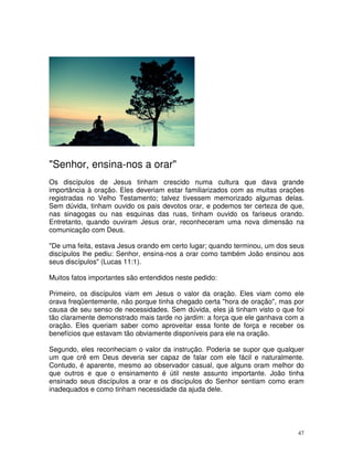 "Senhor, ensina-nos a orar"
Os discípulos de Jesus tinham crescido numa cultura que dava grande
importância à oração. Eles deveriam estar familiarizados com as muitas orações
registradas no Velho Testamento; talvez tivessem memorizado algumas delas.
Sem dúvida, tinham ouvido os pais devotos orar, e podemos ter certeza de que,
nas sinagogas ou nas esquinas das ruas, tinham ouvido os fariseus orando.
Entretanto, quando ouviram Jesus orar, reconheceram uma nova dimensão na
comunicação com Deus.

"De uma feita, estava Jesus orando em certo lugar; quando terminou, um dos seus
discípulos lhe pediu: Senhor, ensina-nos a orar como também João ensinou aos
seus discípulos" (Lucas 11:1).

Muitos fatos importantes são entendidos neste pedido:

Primeiro, os discípulos viam em Jesus o valor da oração. Eles viam como ele
orava freqüentemente, não porque tinha chegado certa "hora de oração", mas por
causa de seu senso de necessidades. Sem dúvida, eles já tinham visto o que foi
tão claramente demonstrado mais tarde no jardim: a força que ele ganhava com a
oração. Eles queriam saber como aproveitar essa fonte de força e receber os
benefícios que estavam tão obviamente disponíveis para ele na oração.

Segundo, eles reconheciam o valor da instrução. Poderia se supor que qualquer
um que crê em Deus deveria ser capaz de falar com ele fácil e naturalmente.
Contudo, é aparente, mesmo ao observador casual, que alguns oram melhor do
que outros e que o ensinamento é útil neste assunto importante. João tinha
ensinado seus discípulos a orar e os discípulos do Senhor sentiam como eram
inadequados e como tinham necessidade da ajuda dele.




                                                                             47
 