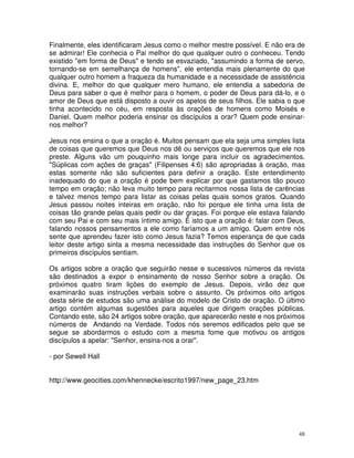 Finalmente, eles identificaram Jesus como o melhor mestre possível. E não era de
se admirar! Ele conhecia o Pai melhor do que qualquer outro o conheceu. Tendo
existido "em forma de Deus" e tendo se esvaziado, "assumindo a forma de servo,
tornando-se em semelhança de homens", ele entendia mais plenamente do que
qualquer outro homem a fraqueza da humanidade e a necessidade de assistência
divina. E, melhor do que qualquer mero humano, ele entendia a sabedoria de
Deus para saber o que é melhor para o homem, o poder de Deus para dá-lo, e o
amor de Deus que está disposto a ouvir os apelos de seus filhos. Ele sabia o que
tinha acontecido no céu, em resposta às orações de homens como Moisés e
Daniel. Quem melhor poderia ensinar os discípulos a orar? Quem pode ensinar-
nos melhor?

Jesus nos ensina o que a oração é. Muitos pensam que ela seja uma simples lista
de coisas que queremos que Deus nos dê ou serviços que queremos que ele nos
preste. Alguns vão um pouquinho mais longe para incluir os agradecimentos.
"Súplicas com ações de graças" (Filipenses 4:6) são apropriadas à oração, mas
estas somente não são suficientes para definir a oração. Este entendimento
inadequado do que a oração é pode bem explicar por que gastamos tão pouco
tempo em oração; não leva muito tempo para recitarmos nossa lista de carências
e talvez menos tempo para listar as coisas pelas quais somos gratos. Quando
Jesus passou noites inteiras em oração, não foi porque ele tinha uma lista de
coisas tão grande pelas quais pedir ou dar graças. Foi porque ele estava falando
com seu Pai e com seu mais íntimo amigo. É isto que a oração é: falar com Deus,
falando nossos pensamentos a ele como faríamos a um amigo. Quem entre nós
sente que aprendeu fazer isto como Jesus fazia? Temos esperança de que cada
leitor deste artigo sinta a mesma necessidade das instruções do Senhor que os
primeiros discípulos sentiam.

Os artigos sobre a oração que seguirão nesse e sucessivos números da revista
são destinados a expor o ensinamento de nosso Senhor sobre a oração. Os
próximos quatro tiram lições do exemplo de Jesus. Depois, virão dez que
examinarão suas instruções verbais sobre o assunto. Os próximos oito artigos
desta série de estudos são uma análise do modelo de Cristo de oração. O último
artigo contém algumas sugestões para aqueles que dirigem orações públicas.
Contando este, são 24 artigos sobre oração, que aparecerão neste e nos próximos
números de Andando na Verdade. Todos nós seremos edificados pelo que se
segue se abordarmos o estudo com a mesma fome que motivou os antigos
discípulos a apelar: "Senhor, ensina-nos a orar".

- por Sewell Hall


http://www.geocities.com/khennecke/escrito1997/new_page_23.htm




                                                                              48
 
