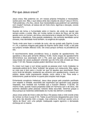 Por que Jesus orava?

Jesus orava. Nós podemos ver, em nossas próprias limitações e necessidade,
razões para orar. Mas, o que estava atrás das orações de Jesus? Jesus é Divino,
Todo-poderoso, o Eu Sou, Jeová. Que necessidades suas poderiam ser satisfeitas
com oração? Contudo, ali estava ele em forte choro, lágrimas e devoção, orando
(Hebreus 5:7).

Quando ele tomou a humanidade sobre si mesmo, ele ainda era aquele que
sempre existia, e existe. Mas, por muitas razões no plano de Deus, por ter sido
gerado como um homem, ele tomou voluntariamente a relação de Filho para Pai, e
aprendeu a obediência. Esta posição estabelecia, não somente identidade carnal
conosco, mas identidade moral também, na exigência de sujeição.

Tendo vindo para fazer a vontade de outro, ele era guiado pelo Espírito (Lucas
4:1,14), e operava milagres pelo poder do Espírito Santo (Atos 10:38), e não pela
sua própria vontade (Marcos 5:30). Ele orava porque confiava na providência do
céu.

O reconhecimento desta providência levou a orações de agradecimento. Ele
agradecia a Deus pelo alimento (Mateus 15:36). Outra oraçao de agradecimento
demonstrava sua associação com o Pai, para que aqueles que estavam na
ressurreição de Lázaro pudessem entender que ele tinha sido enviado por Deus
(João 11:41-42). Nossas orações podem identificar-nos com Deus.

Eu cresci num lugar e num tempo quando as pessoas eram muito modestas na
expressão pública de fé. Seria "exibição" dar graças num restaurante. Mas, agora,
eu creio que é bom para o mundo ver que há aqueles que reconhecem Deus
como fonte de bênçãos, recebendo seu alimento com agradecimento, mesmo em
público, desse modo expressando relação, como Jesus o fez. Para evitar o
exibicionismo, pode-se fechar no quarto para orações mais longas.

Enfrentando arrogância intelectual, Jesus dava graças pelo propósito partilhado
com respeito à verdade, escondida dos orgulhosos que apreciam suas próprias
respostas, mas revelada aos humildes que a buscam (Mateus 11:25-26). Do
mesmo modo, quando nossos propósitos estão em harmonia com o de Deus, não
seremos abalados pelas pessoas notáveis desta escuridão. Daremos graças a
Deus porque as insolentes celebridades do mundo não definem a verdade.

Jesus orava antes de iniciar a obra de Deus. Ele passou toda a noite orando antes
de nomear os Doze (Lucas 6:12). Todos os pormenores desgastantes para iniciar
uma obra não deverão inibir a oração, mas ordená-la. Continuar avante rumo à
"glória de Deus" com uma petição inadequada sugere egoísmo e demasiada
confiança em si mesmo.



                                                                               49
 