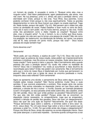 um homem de oração. A acusação é contra ti: "Busquei entre eles...mas a
ninguém achei". Eles falam piedosamente, agem piedosamente, são ativos, mas
não oram. Na tua presença, junto a ti, almas vão para a perdição eterna, uma
eternidade sem Cristo, porque tu não oras. Teus filhos, teus parentes, nunca
poderão conhecer Cristo porque tu não oras espiritualmente. Todos os grandes
despertamentos no reino de Deus tiveram sua origem na oração espiritual. Tiago
diz: Nada tendes, porque não pedis" (Tg 4.2). Não pensem que o diabo tem algo
contra as atividades de voces. Podes trabalhar e fazer muito no reino de Deus,
mas tudo é vazio e sem poder, não há frutos eternos, porque tu não oras. Vocês
ainda não perceberam como o diabo impede as orações? "Busquei entre
eles...mas a ninguém achei". Tu és o homem, tu és a mulher que Deus busca.
Queres gastar tua vida sem que te tornes uma pessoa de oração? Não vês como
tua pregação, teu testemunho, tua distribuição de folhetos, teu cantar, tua propria
vida de fé, esta correndo em ponto morto, porque não oras? - Deus busca
pessoas de oração também hoje!

Como devemos orar?

Seriamente!

"Muito pode, por sua eficácia, a súplica do justo" (Tg 5.16). Deus não ouve em
primeiro lugar as palavras da nossa oração, estas podem ser irrepreensivelmente
piedosas e ortodoxas, mas Ele prova os nossos corações. Quão séria deve ser a
nossa oração? Tanto quanto é sério o assunto. Não é terrivelmente sério quando
pessoas vão para a perdição eterna? Ou vocês não crêem na realidade do
inferno? Deus não é verdadeiro? Ou vocês já sucumbiram à falsa doutrina da
reconciliação para todos? Então não podem orar seriamente. Não é terrivelmente
sério que o nome do nosso Deus é blasfemado por muitos que permanecem no
pecado? Não é serio que a Igreja de Jesus se encontra paralisada e morta,
enquanto Jesus está voltando? Orem seriamente!

Agora se apresenta uma dúvida: o pensamento de Deus sobre algum assunto é
mudado pelas nossas orações? Não! Nunca podemos mudar Deus e suas
opiniões. O que ocorrerá exatamente o contrário. Pela oração séria nós somos
mudados. Nós somos colocados na disposição interior em que Deus pode nos
abençoar, e através de nós a outros - o mundo. Quando, por exemplo pecadores
ouvem o Evangelho, os seus pecados ainda estão sobre eles, são culpados, ainda
não têm perdão. Deus não quer então perdoar os pecados? Naturalmente quer!
Por que eles não têm então perdão? Porque ainda não se encontram na
disposição interior necessária, no arrependimento. Logo que se arrependem,
recebem a bênção do perdão dos pecados. Deus não quer um despertamento?
Deus não quer dar uma ação do Espírito? Naturalmente, Ele quer! Ele disse:
"Porque derramarei água sobre o sedento, e torrentes sobre a terra seca" (Is.
44.3). Jesus disse: "Eu vim para lançar fogo sobre a terra e bem quisera que já
estivesse a arder"(Lc. 12.49). Por que então ainda não chegou o despertamento?
Porque nós filhos de Deus, ainda não estamos na correta disposição interior. Deus
não pode abençoar; o canal está impedido. - Somente quando começarmos a orar


                                                                                  5
 
