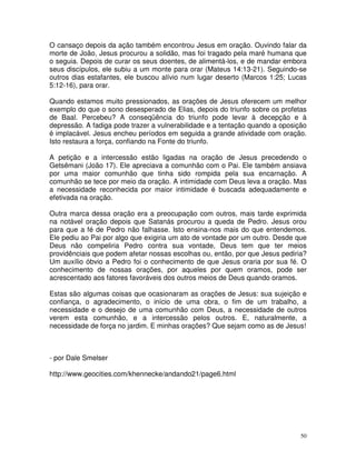 O cansaço depois da ação também encontrou Jesus em oração. Ouvindo falar da
morte de João, Jesus procurou a solidão, mas foi tragado pela maré humana que
o seguia. Depois de curar os seus doentes, de alimentá-los, e de mandar embora
seus discípulos, ele subiu a um monte para orar (Mateus 14:13-21). Seguindo-se
outros dias estafantes, ele buscou alívio num lugar deserto (Marcos 1:25; Lucas
5:12-16), para orar.

Quando estamos muito pressionados, as orações de Jesus oferecem um melhor
exemplo do que o sono desesperado de Elias, depois do triunfo sobre os profetas
de Baal. Percebeu? A conseqüência do triunfo pode levar à decepção e à
depressão. A fadiga pode trazer a vulnerabilidade e a tentação quando a oposição
é implacável. Jesus encheu períodos em seguida a grande atividade com oração.
Isto restaura a força, confiando na Fonte do triunfo.

A petição e a intercessão estão ligadas na oração de Jesus precedendo o
Getsêmani (João 17). Ele apreciava a comunhão com o Pai. Ele também ansiava
por uma maior comunhão que tinha sido rompida pela sua encarnação. A
comunhão se tece por meio da oração. A intimidade com Deus leva a oração. Mas
a necessidade reconhecida por maior intimidade é buscada adequadamente e
efetivada na oração.

Outra marca dessa oração era a preocupação com outros, mais tarde exprimida
na notável oração depois que Satanás procurou a queda de Pedro. Jesus orou
para que a fé de Pedro não falhasse. Isto ensina-nos mais do que entendemos.
Ele pediu ao Pai por algo que exigiria um ato de vontade por um outro. Desde que
Deus não compeliria Pedro contra sua vontade, Deus tem que ter meios
providênciais que podem afetar nossas escolhas ou, então, por que Jesus pediria?
Um auxílio óbvio a Pedro foi o conhecimento de que Jesus oraria por sua fé. O
conhecimento de nossas orações, por aqueles por quem oramos, pode ser
acrescentado aos fatores favoráveis dos outros meios de Deus quando oramos.

Estas são algumas coisas que ocasionaram as orações de Jesus: sua sujeição e
confiança, o agradecimento, o início de uma obra, o fim de um trabalho, a
necessidade e o desejo de uma comunhão com Deus, a necessidade de outros
verem esta comunhão, e a intercessão pelos outros. E, naturalmente, a
necessidade de força no jardim. E minhas orações? Que sejam como as de Jesus!



- por Dale Smelser

http://www.geocities.com/khennecke/andando21/page6.html




                                                                              50
 