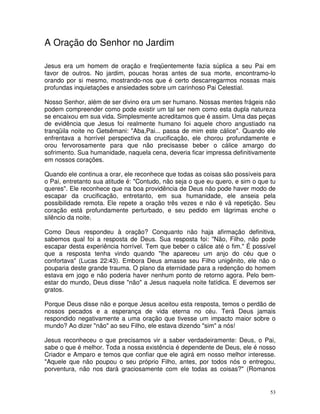 A Oração do Senhor no Jardim

Jesus era um homem de oração e freqüentemente fazia súplica a seu Pai em
favor de outros. No jardim, poucas horas antes de sua morte, encontramo-lo
orando por si mesmo, mostrando-nos que é certo descarregarmos nossas mais
profundas inquietações e ansiedades sobre um carinhoso Pai Celestial.

Nosso Senhor, além de ser divino era um ser humano. Nossas mentes frágeis não
podem compreender como pode existir um tal ser nem como esta dupla natureza
se encaixou em sua vida. Simplesmente acreditamos que é assim. Uma das peças
de evidência que Jesus foi realmente humano foi aquele choro angustiado na
tranqüila noite no Getsêmani: "Aba,Pai... passa de mim este cálice". Quando ele
enfrentava a horrível perspectiva da crucificação, ele chorou profundamente e
orou fervorosamente para que não precisasse beber o cálice amargo do
sofrimento. Sua humanidade, naquela cena, deveria ficar impressa definitivamente
em nossos corações.

Quando ele continua a orar, ele reconhece que todas as coisas são possíveis para
o Pai, entretanto sua atitude é: "Contudo, não seja o que eu quero, e sim o que tu
queres". Ele reconhece que na boa providência de Deus não pode haver modo de
escapar da crucificação, entretanto, em sua humanidade, ele anseia pela
possibilidade remota. Ele repete a oração três vezes e não é vã repetição. Seu
coração está profundamente perturbado, e seu pedido em lágrimas enche o
silêncio da noite.

Como Deus respondeu à oração? Conquanto não haja afirmação definitiva,
sabemos qual foi a resposta de Deus. Sua resposta foi: "Não, Filho, não pode
escapar desta experiência horrível. Tem que beber o cálice até o fim." É possível
que a resposta tenha vindo quando "lhe apareceu um anjo do céu que o
confortava" (Lucas 22:43). Embora Deus amasse seu Filho unigênito, ele não o
pouparia deste grande trauma. O plano da eternidade para a redenção do homem
estava em jogo e não poderia haver nenhum ponto de retorno agora. Pelo bem-
estar do mundo, Deus disse "não" a Jesus naquela noite fatídica. E devemos ser
gratos.

Porque Deus disse não e porque Jesus aceitou esta resposta, temos o perdão de
nossos pecados e a esperança de vida eterna no céu. Terá Deus jamais
respondido negativamente a uma oração que tivesse um impacto maior sobre o
mundo? Ao dizer "não" ao seu Filho, ele estava dizendo "sim" a nós!

Jesus reconheceu o que precisamos vir a saber verdadeiramente: Deus, o Pai,
sabe o que é melhor. Toda a nossa existência é dependente de Deus, ele é nosso
Criador e Amparo e temos que confiar que ele agirá em nosso melhor interesse.
"Aquele que não poupou o seu próprio Filho, antes, por todos nós o entregou,
porventura, não nos dará graciosamente com ele todas as coisas?" (Romanos


                                                                                53
 